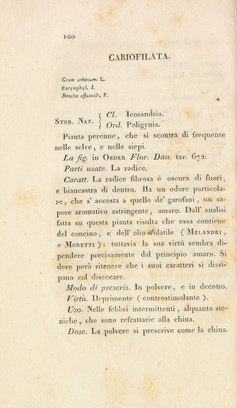 CARIOFILATA. Ceum urbanum. L. Caryophyl. /. Bene ite officinale, F. e CI. Icosàndria. Stor. Nat. | Qrd poligynia. Pianta perenne, che si scontra di frequente nelle selve , e nelle siepi. La fig. in Oeder Fior. Dan. tav. 672. Parti usate. La radice. Caratt. La radice fibrosa è oscura di fuori, e biancastra di dentro. Ha un odore particola- re, che s’ accosta a quello de’ garofani , un sa- pore aromatico astringente, amaro. Dall analisi fatta su questa pianta risulta clic essa contiene del concino, e dell’ olio «Colatile ( Melandri , e Moretti ) : tuttavia la sua virtù sembra di- pendere precisamente dal principio amaro. Si deve però ritenere che i suoi caratteri si dissi- pano col diseccare. Modo di prescriz. In polvere, e in decotto. Virtù. Deprimente ( controstimolante ). Uso. Nelle febbri intermittenti, alquanto ste- niche , che sono refrattarie alla china. Dose. La polvere si prescrive come la china.