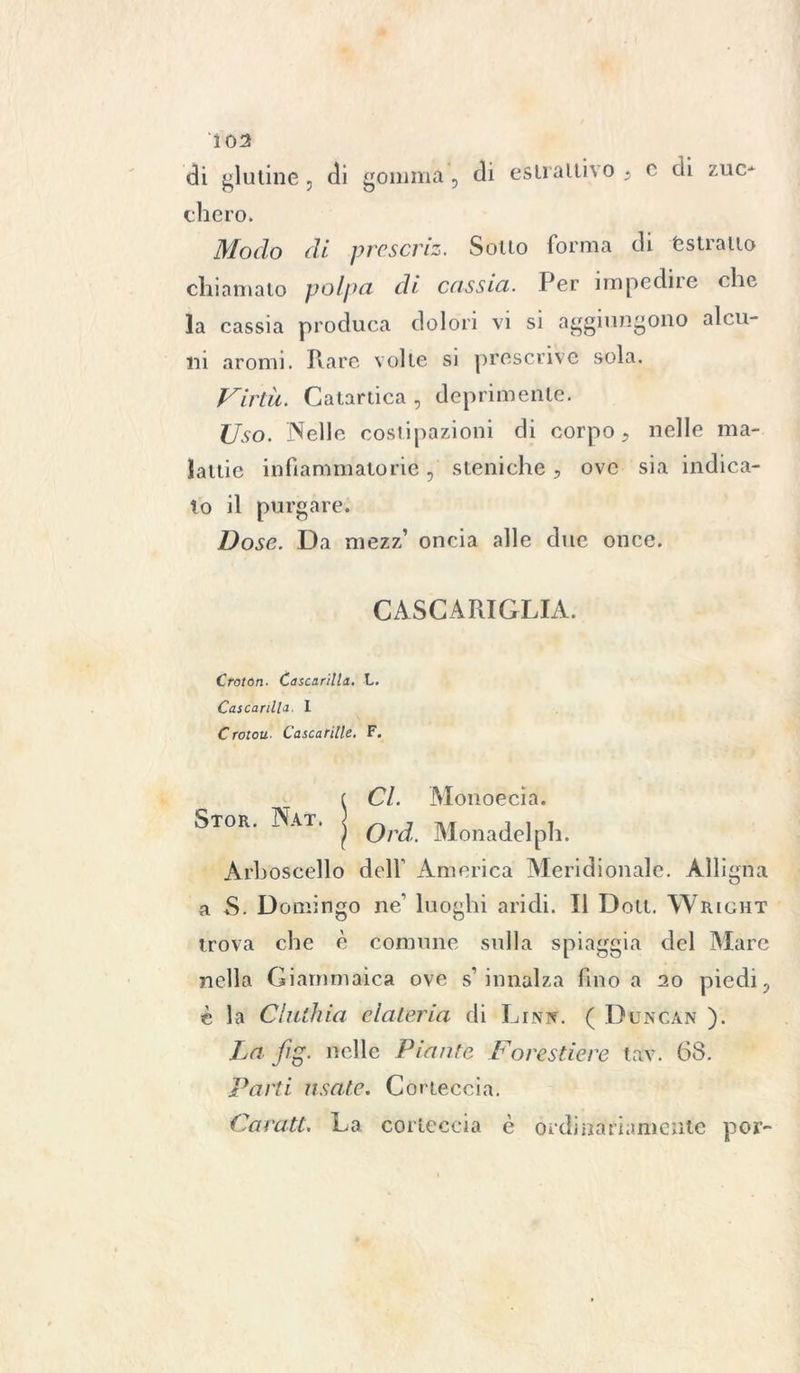 di glutine, di gomma, di estrattivo ; c di zuo obero. Modo di prescriz. Sotto forma di estratto chiamato polpa di cassia. Per impedii e che la cassia produca dolori vi si aggiungono alcu- ni aromi. Rare volle si prescrive sola. Virtù. Catartica , deprimente. Uso. Nelle costipazioni di corpo 9 nelle ma- lattie infiammatorie, steniche , ove sia indica- to il purgare. Dose. Da mezz’ oncia alle due once. CASCA RI GLIA. Croton. Cascarilla. L. Cascarilla. I Croton Cascarille. F. Stor. Nat. Cl. Monoecia. Ord.. Monadelpli. Arboscello dell’ America Meridionale. Alligna a S. Domingo ne luoghi aridi. Il Dolt. Wright trova che è comune sulla spiaggia del Mare nella Giammaica ove s’innalza fino a 20 piedi ? è la Cinthia dateria di Lini*. ( Duncan ). La fig. nelle Piante Forestiere tav. 68. Parti usate. Corteccia. Carati. La corteccia è ordinariamente por-