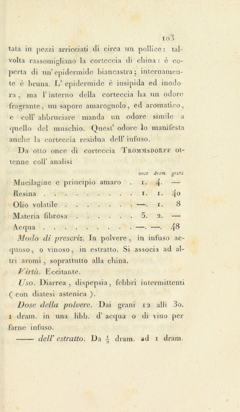 tata in pezzi arricciati di circa un pollice: tal- volta rassomigliano la corteccia di china : è co- perla di un’epidermide biancastra; internamen- te è bruna. L’ epidermide è insipida ed inodo ra, ma l’interno della corteccia ha un odore fragrante, un sapore amarognolo, ed aromatico, e coll’ abbruciare manda un odore simile a quello del muschio. Quest’ odore lo manifesta anche la corteccia residua dell’ infuso. Da otto once di corteccia Trommsdorff ot- tenne coli’ analisi Mucilagine e principio amaro once I. d’ram. 4■ grani Resina 40 Olio volatile . 8 Materia fibrosa 5. 2. —, Acqua 48 Modo di prescriz. In polvere , in infuso ac- quoso, o vinoso, in estratto. Si associa ad al- tri aromi , soprattutto alla china. Piriti. Eccitante. Uso. Diarrea, dispepsia, febbri intermittenti ( con diatesi astenica ). Dose della polvere. Dai grani 12 alii 3o. 1 dram. in una libb. d’ acqua o di vino per farne infuso. —— dell' estratto. Da \ dram. ad 1 dram.