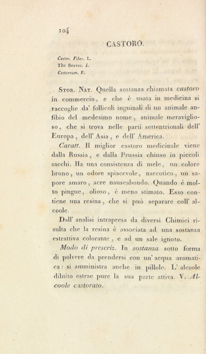 Castor. Fiber. L. The Beaver. /. Castoreum. F. CASTORO. Stor. Nat. Quella sostanza chiamata castoro in commercio , e che e usata in medicina si racco'die da’ follicoli inguinali di un animale an- fibio del medesimo nome , animale meraviglio- so, che si trova nelle parti settentrionali dell’ Europa , dell’ Asia , e dell’ America. Caratt. Il miglior castoro medicinale viene dalla Russia , e dalla Prussia chiuso in piccoli sacchi. Ha una consistenza di mele, un colore bruno, un odore spiacevole, narcotico, un sa- pore amaro , acre nauseabondo. Quando è mol- to pingue, olioso, è meno stimalo. Esso con- tiene una resina, che si può separare coli’ al- coole. Dall’ analisi intrapresa da diversi Chimici ri- sulta che la resina c associata ad una sostanza estrattiva colorante , e ad un sale ignoto. Modo di prescriz. In sostanza sotto forma di polvere da prendersi con un’ acqua aromati- ca : si amministra anche in pillole. L’ alcoole diluito estrae pure la sua parte attiva. V. Al- coole caslorato.