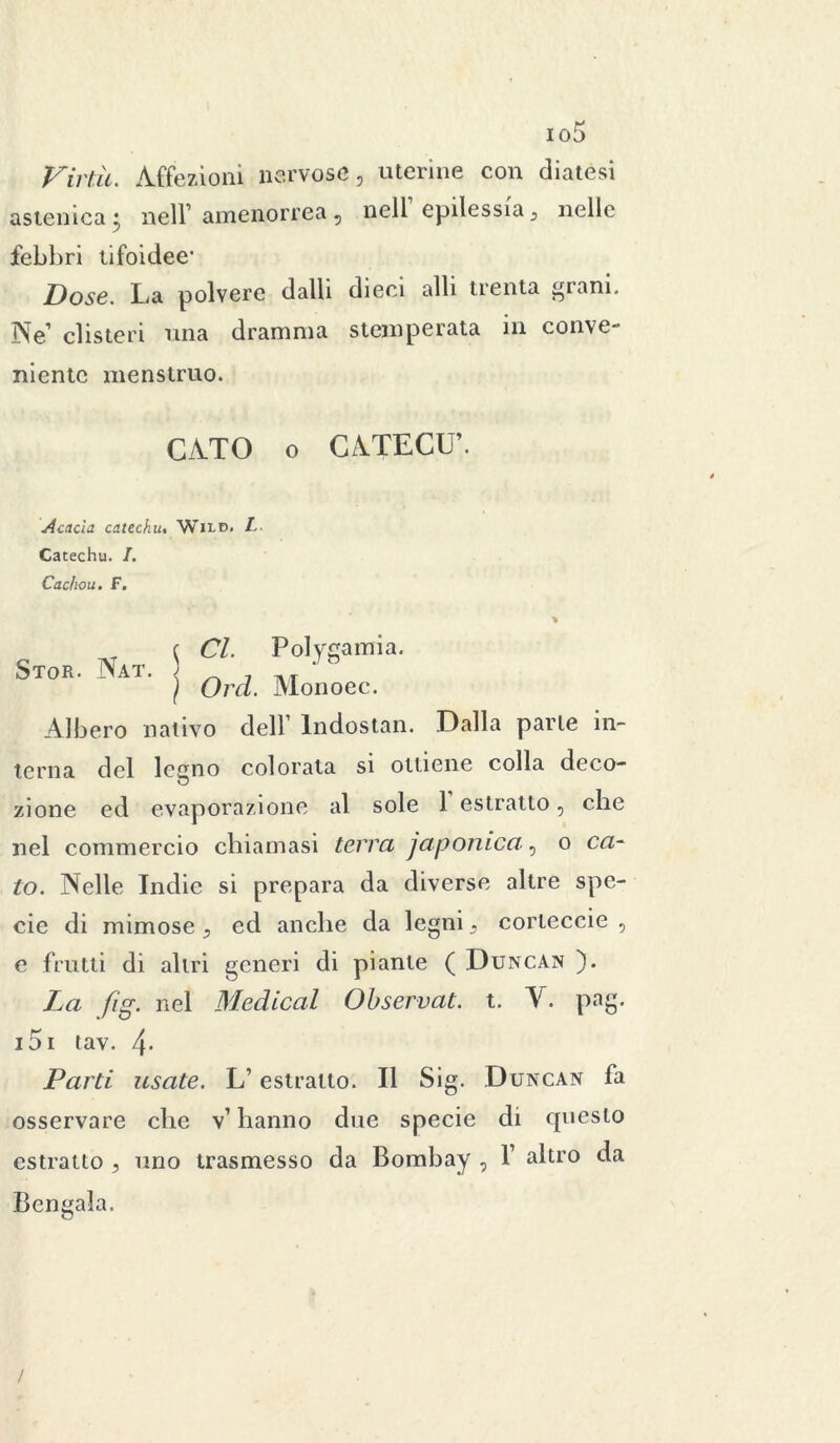 io5 Virtù. Affezioni nervose, uterine con diatesi astenica • nell’ amenorrea, nell epilessia3 nelle febbri tifoidee- Dose. La polvere dalli dieci alli trenta gì ani. jNfe’ clisteri una dramma stemperata in conve- niente menstruo. CATO o CATECÙ’. Acacia catechu. Wild. L Catechu. I. Cac/iou. F. Stor. Nat. CI. Polygamia. Ord. Monoec. Albero nativo dell1 Indostan. Dalla parte in- terna del legno colorata si ottiene colla deco- zione ed evaporazione al sole 1 estratto, che nel commercio chiamasi terrei ja poetica? o cel- lo. Nelle Indie si prepara da diverse altre spe- cie di mimose , ed anche da legni s corteccie , e frutti di altri generi di piante ( Duncan ). La fig. nel Medicai Observat. t. V. pag. i5i tav. 4- Peirti usate. L’estratto. Il Sig. Duncan fa osservare che v1 hanno due specie di questo estratto , uno trasmesso da Bombay , f altro da Bengala.