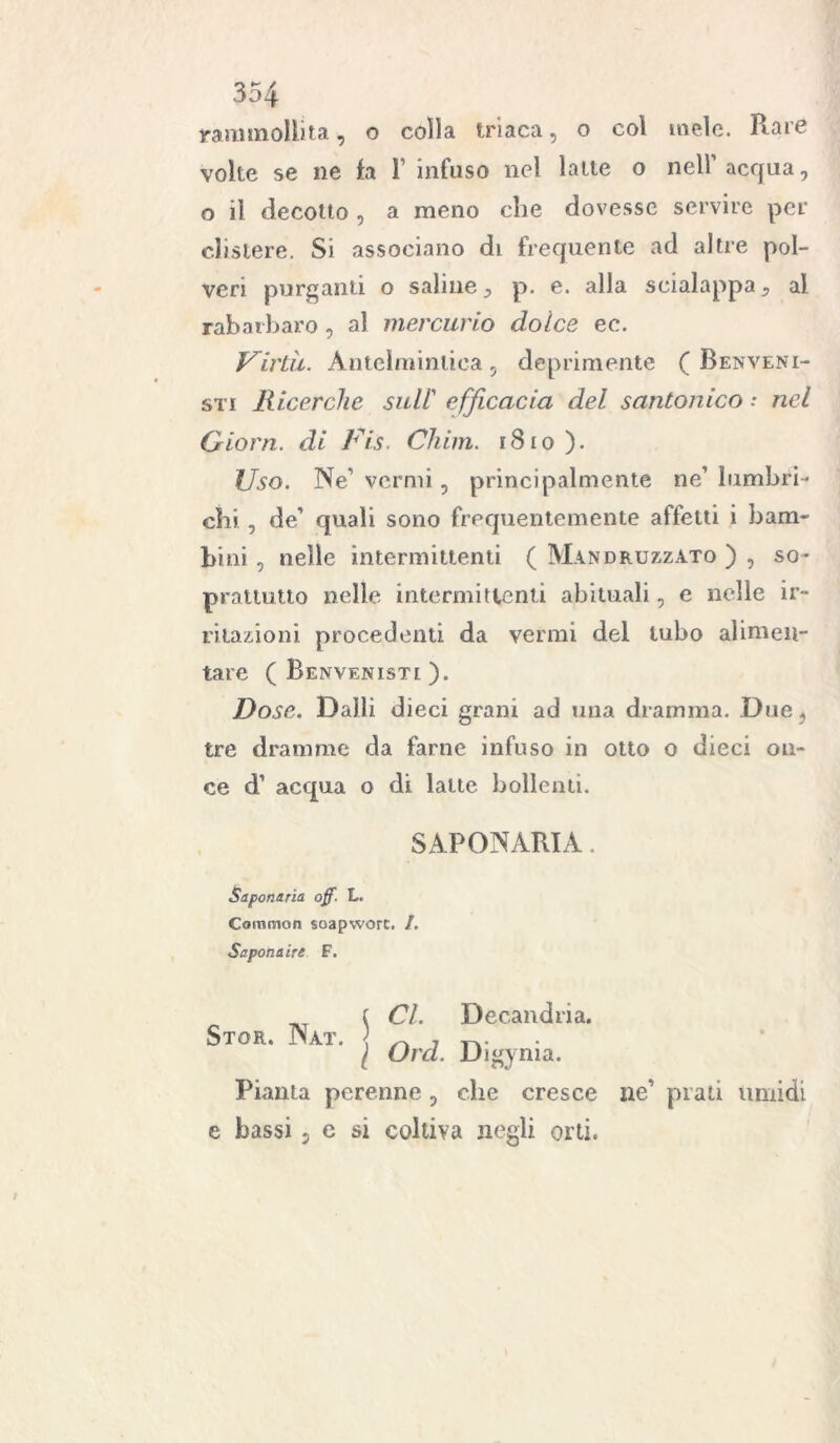 rammollita, o colla triaca, o col mele. Rare volte se ne fa Y infuso nel latte o nell’acqua, o il decotto , a meno che dovesse servire per clistere. Si associano di frequente ad altre pol- veri purganti o saline, p. e. alla scialappa 9 al rabarbaro, al mercurio dolce ec. Virtù. Antelmintica , deprimente ( Ben veni- sti Ricerche sull’ efficacia del santonico : nel Qiorn. di Fis. Chini. r8io). Uso. Ne’ vermi , principalmente ne’ lombri- chi , de’ quali sono frequentemente affetti i bam- bini , nelle intermittenti ( Mandruzzato ) , so- prattutto nelle intermittenti abituali, e nelle ir- ritazioni procedenti da vermi del tubo alimen- tare ( Benvenisti ). Dose. Dalli dieci grani ad una dramma. Due, tre dramme da farne infuso in otto o dieci on- ce d’ acqua o di latte bollenti. SAPONARIA. Saponaria off. L. Common soapworc, /. Saponaire F. Stor. Nat. j CI. Dec.andria. \ Orci. Digynia. Pianta perenne , che cresce ne’ prati timidi e bassi, e si coltiva negli orti.