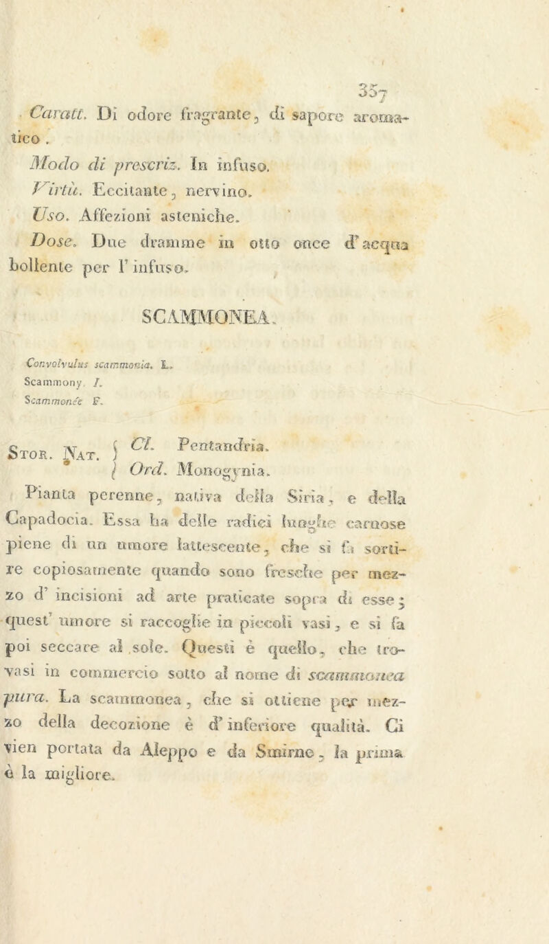 Carati. Dì odore fragrante , dì sapore aroma- tico . Modo di preserie. In infuso. i irtit. Eccitante;, nervino. Uso. Affezioni asteniche. Dose. Due dramme in otto once cFacqua bollente per F infuso, SCAMMONEA. Convofaulus scammonea. L, Scammony /. Scammonee F. StOK. JfAT. S CL PeBta“*ìa- l Ord. Monogenia, Pianta perenne, nativa deila Sìria, e della Capadocia, Essa ha delle radici lunghe carnose piene di un umore lattescente, che sì fi sorti- re copiosamente quando sono fresche per mez- zo d incisioni ad arte praticate sopr a di esse * quest umore si raccoglie in piccoli vasi 3 e si fa poi seccare al sole. Questi è quello, che tro- vasi in commercio sotto al nome di scammonea pura. La scammonea, che si ottiene per uiez- zo della decozione è à* inferiore qualità. Ci vien portata da AJeppo e da Smirne, la prima è la migliore.