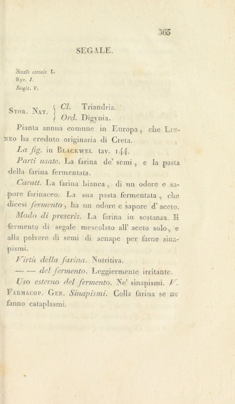 Secale cereale L. Rye. I. Seigle, F. SEGALE. Stor. Nat. \ CL Tnandna- } Orci. Digynia. Pianta annua comune in Europa 5 die Lik- keo ha creduto originaria di Creta. Lafig. in Blacrwel tav. 144* Parti usate. La farina de’ semi , e la pasta, della fa rina fermentata. Caratt. La farina bianca , di un odore e sa- pore farinaceo. La sua pasta fermentata , clic dicesi fermento 3 ha un odore e sapore d’aceto» Modo di presa 'ÌZ. La farina in sostanza. Il fermento di segale mescolato all’aceto solo, e -alla polvere di semi di senape per farne sina- pismi. Virtù della farina. Nutritiva. — -— del fermento. Leggiermente irritante. Uso esterno del fermento. Ne’ senapismi. V. Farm ago p. Gen. Sinapismi. Colla farina se no fanno cataplasmi.