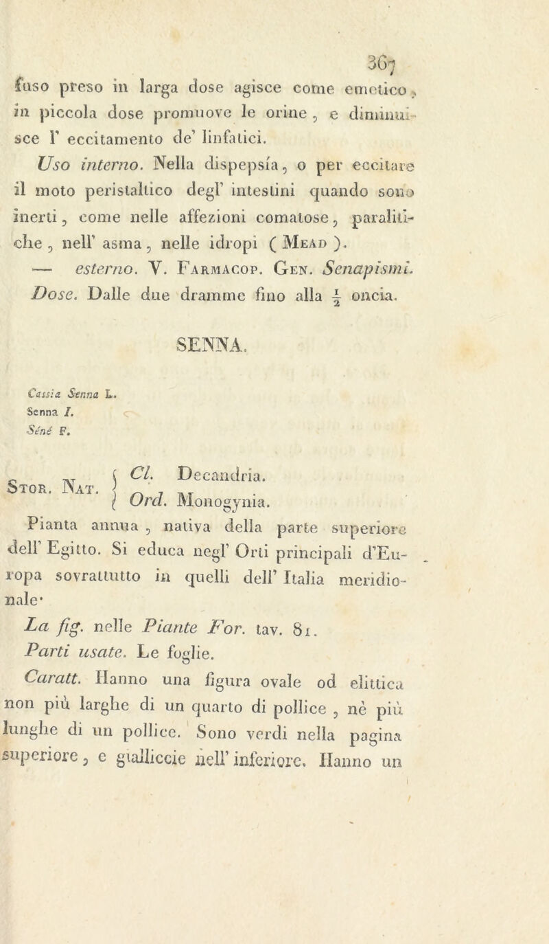 fuso preso ili larga dose agisce come emetico » in piccola dose promuove le orine , e diminui- sce r eccitamento de1 linfatici. Uso interno. Nella dispepsia, o per eccitare il moto peristaltico degl’ intestini quando sono inerti, come nelle affezioni comatose, paraliti- che , nell' asma, nelle idropi ( Meàd ). — esterno. V. Farmaco?. Gen. Senapismi. Dose. Dalle due dramme fino alla - oncia. SENNA. Cassi a Senna L. Senna I. ■Séné F. 0 i CI. Decandria. Stor. Nat. \ _ 7 . r ( Urei. Monogynia. Pianta annua , nativa della parte superiore dell Egitto. Si educa negl' Orti principali d’Eu- ropa sovraltutto in quelli dell’ Italia meridio- nale* La fig. nelle Piante For. tav. 81. Parti usate. Le foglie. Caratt. Hanno una figura ovale od eìittica non più larghe di un quarto di pollice , nè più lunghe di un pollice. Sono verdi nella pagina superiore 3 c gialliccio nell’ inferiore. Hanno un I