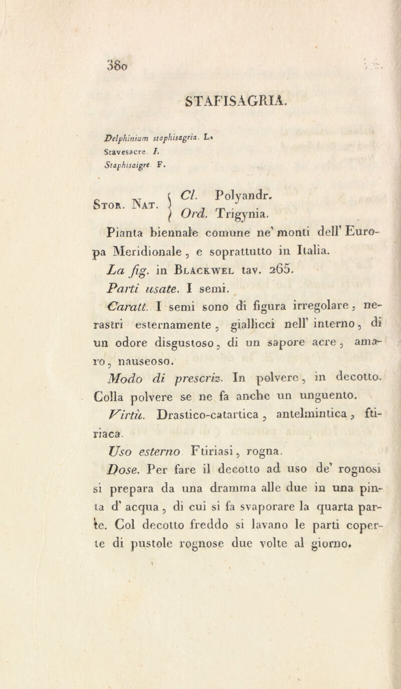 STAFISAGRIA. Delphinium staphisìgria L» Stavesacre /. Staphisaigre F. Sto, Nat S °l PoIyandr- S j Orci Trigynia. Pianta biennale comune ne’ monti dell’ Euro- pa Meridionale , e soprattutto in Italia. La fig. in Bla.ckwel tav. s65. Parti usate. I semi. Caratt. I semi sono di figura irregolare , ne- rastri esternamente , giallicci nell' interno, di un odore disgustoso, di un sapore acre, ama- ro, nauseoso. Modo di preserie. In polvere, in decotto. Colla polvere se ne fa anche un unguento. Virtù. Drastico-catartica, antelmintica, fti- riaca. Uso esterno Furiasi, rogna. Dose. Per fare il decotto ad uso de’ rognosi si prepara da una dramma alle due in una pin- ta d’ acqua, di cui si fa svaporare la quarta par- te. Col decollo freddo si lavano le parti coper- te di pustole rognose due volte al giorno.