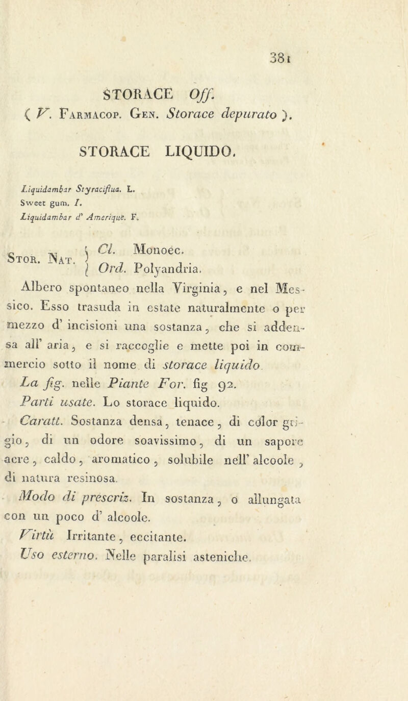 STORACE Off ( V. Farmacop. Gen. Storace depurato ). STORACE LIQUIDO. Liquidambir Styracifìua. L. Sweec gum. I. Liquidambar d' Amcrique. F„ „ ; CL Monoéc. Stor. Nat. \ „ , D , , . I Ora. Polyandna. Albero spontaneo nella Virginia, e nel Mes- sico. Esso trasuda in estate naturalmente o per mezzo d’ incisioni una sostanza, che si adden- sa all’ aria, e si raccoglie e mette poi in com- mercio sotto il nome di storace liquido La fig. nelle Piante Por. fìg 92. Parti usate. Lo storace licjuido. Carati. Sostanza densa, tenace, di cdlor gri - gio , di un odore soavissimo, di un sapore acre , caldo , aromatico , solubile nell’ alcoole 5 di natura resinosa. Modo di prescriz. In sostanza ? 0 allungata con un poco d’ alcoole. Virtù Irritante, eccitante. Uso esterno. Nelle paralisi asteniche.
