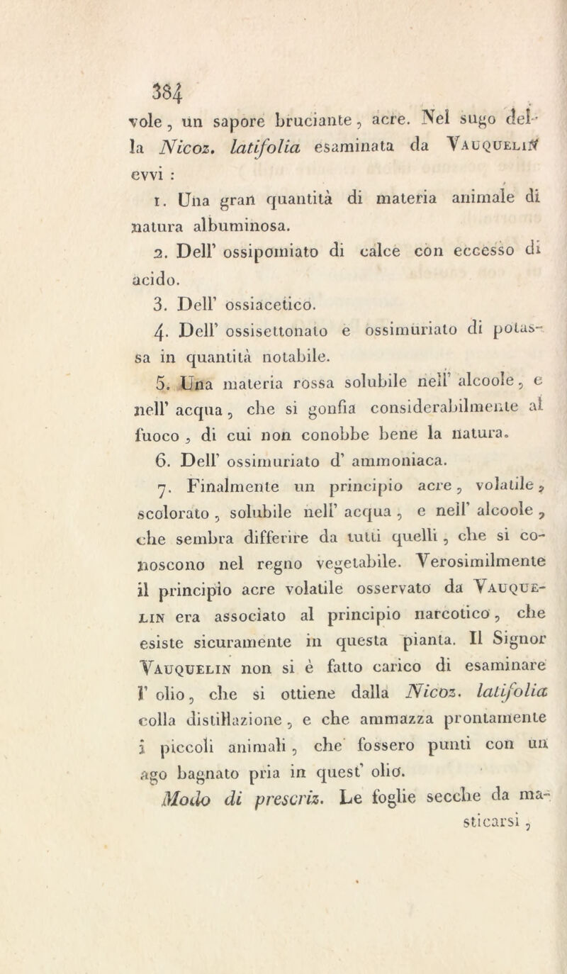 334 vole, un sapore bruciante, acre. Nel sugo del- la Nicoz. latifolia esaminata da Vauqueli# evvi : 1. (Jna gran quantità di materia animale di natura albuminosa. 2. Dell’ ossipomiato di calce con eccesso di acido. 3. Dell’ ossiacetico. 4- Dell’ ossisettonato e òssimùrialo di potas- sa in quantità notabile. 5. Una materia rossa solubile ned alcoole, e nell’ acqua , che si gonfia considerabilmente al fuoco 5 di cui non conobbe bene la natura» 6. Dell’ ossirnuriato d' ammoniaca. 7. Finalmente un principio acre, volatile ? scolorato , solubile nell’ acqua , e nell’ alcoole 7 che sembra differire da tutti quelli , che si co- noscono nel regno vegetabile. A^erosimilmenle il principio acre volatile osservato da Vauque- jlin era associato al principio narcotico, che esiste sicuramente in questa pianta. Il Signor Vauquelin non si è fatto carico di esaminare T olio, che si ottiene dalla Nicoz. latifolia colla distillazione , e che ammazza prontamente i piccoli animali , che fossero punti con un ago bagnato pria in quest olio. Modo di prescriz. Le foglie secche da ma- sticarsi ,