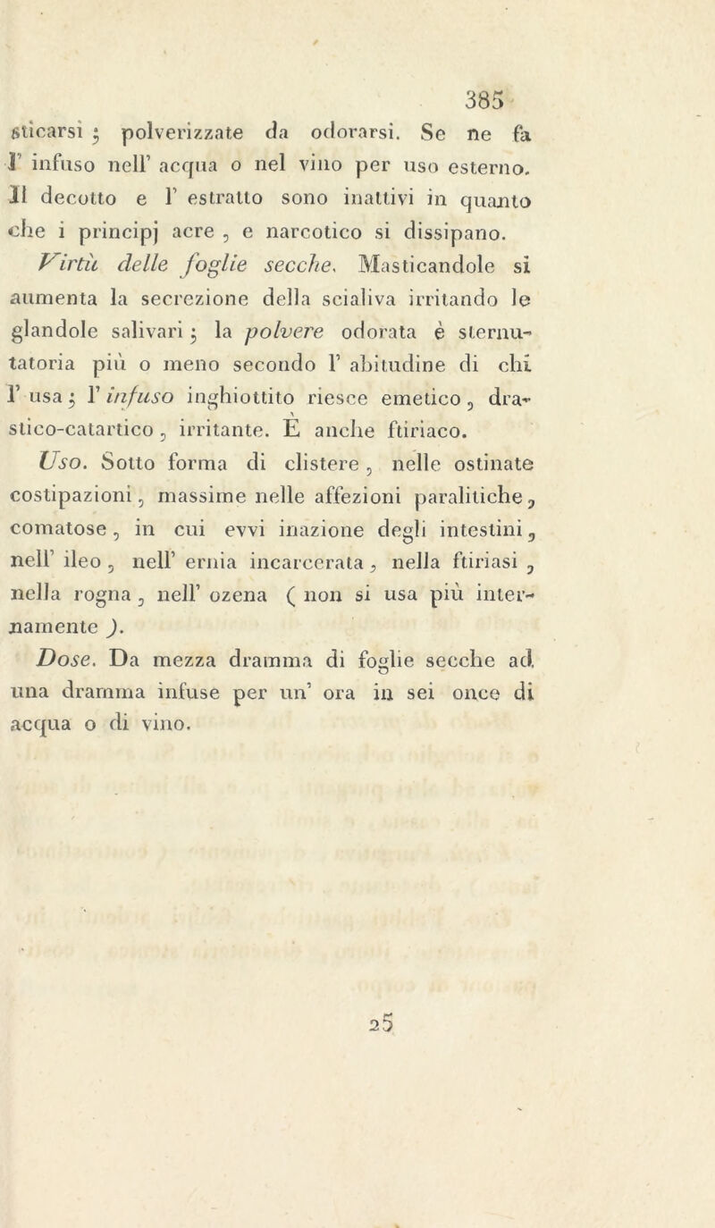 liticarsi • polverizzate da odorarsi. Se ne fa 1’ infuso nell’ acqua o nel vino per uso esterno. Il decotto e Y estratto sono inattivi in quanto die i principj acre , e narcotico si dissipano. Virtù delle foglie secche, Masticandole si aumenta la secrezione della scialiva irritando le glandole salivari $ la polvere odorata è sternu- tatoria più o meno secondo 1’ abitudine di chi l’usa 5 Y infuso inghiottito riesce emetico, dra» A stico-catardco , irritante. E anche ftiriaco. ÌJso. Sotto forma di clistere, nelle ostinate costipazioni, massime nelle affezioni paralitiche, comatose, in cui evvi inazione degli intestini, nell1 ileo , nell’ ernia incarcerata, nella ftiriasi , nella rogna, nell’ ozena ( non si usa più inter- namente J. Dose. Da mezza dramma di foglie secche ad. una dramma infuse per un’ ora in sei once di acqua o di vino. 20