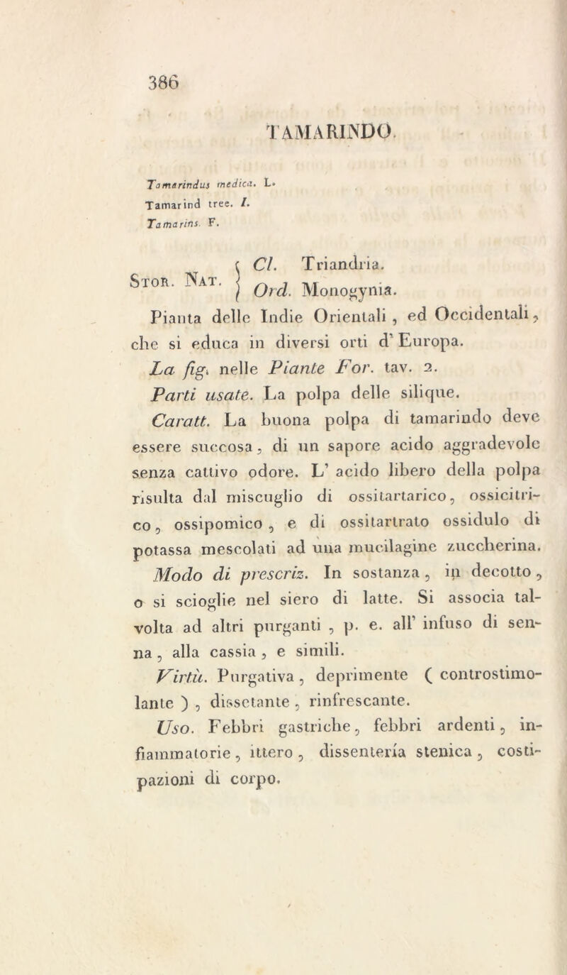 TAMARINDO Tamarindui medica. L* Tamarind trec. /. Tamarins F. Stor. Nat Cl. Tri anelli a. Orci. Monogynia. Pianta delle Indie Orientali , ed Occidentali ? che si educa in diversi orti d' Europa. La fig. nelle Piante For. tav. 2. Parti usate. La polpa delle silique. Carati, La buona polpa di tamarindo deve essere succosa, di un sapore acido aggradevole senza cattivo odore. L’ acido libero della polpa risulta dal miscuglio di ossitartarico, ossicilri- co, ossipomico , e di ossitartrato ossidulo di potassa mescolati ad una mucilagine zuccherina. Modo di prescriz. In sostanza, in decotto, o si scioglie nel siero di latte, bi associa tal- volta ad altri purganti , p. e. all’ infuso di Sen- na , alla cassia, e simili. Virtù. Purgativa , deprimente ( controstimo- lante ) , dissetante , rinfrescante. Uso. Febbri gastriche, febbri ardenti, in- fiammatorie , utero , dissenteria stenica 3 costi- pazioni di corpo.
