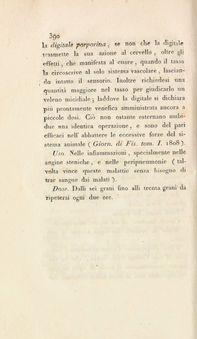la digitale porporina, se non che la digitale trasmette la sua azione al cervello , oltre gli affetti , che manifesta al cuore , quando il tasso la circoscrive al solo sistema vascolare , lascian- do intatto il sensorio. Inoltre richiedesi una quantità maggiore nel tasso per giudicarlo un veleno micidiale • laddove la digitale si dichiara più prontamente venefica amministrata ancora a piccole dosi. Ciò non ostante esternano ambi- due una identica operazione, e sono del pari efficaci nell’ abbattere le eccessive forze del si- stema animale ( Griorn. di Fis. toni. I. 1808). Uso. Nelle infiammazioni , specialmente nelle angine steniche, e nelle peripneumome ( tal- volta vince queste malattie senza bisogno di trac sangue dai malati ). Dose. Dalli sei grani fino alli trenta grani da ripetersi ogni due ore.