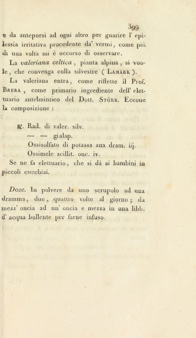 e da anteporsi ad ogni altro per guarire 1’ epi- lessia irritativa procedente da’ vermi, come più dt una volta mi è occorso di osservare. La valeriana celtica , pianta alpina , si vuo- le, che convenga colla silvestre ( Lamark ). La valeriana entra, come riflette il Prof. Brera , come primario ingrediente dell’ elei- tuario antelmintico del Dott. Stòrk. Eccone la composizione : V Rad. di valer, silv. — — gialap. Ossisolfato di potassa ana dram. iij. Ossimele seillit. onc. iv. Se ne fa eletluario, che si dà ai bambini in piccoli cucchiai. Dose. In polvere da uno scrupolo ad una dramma, due, quattro volte al giorno 5 da mezz’ oncia ad un oncia e mezza in una libb. d1 acqua bollente per farne infuso.