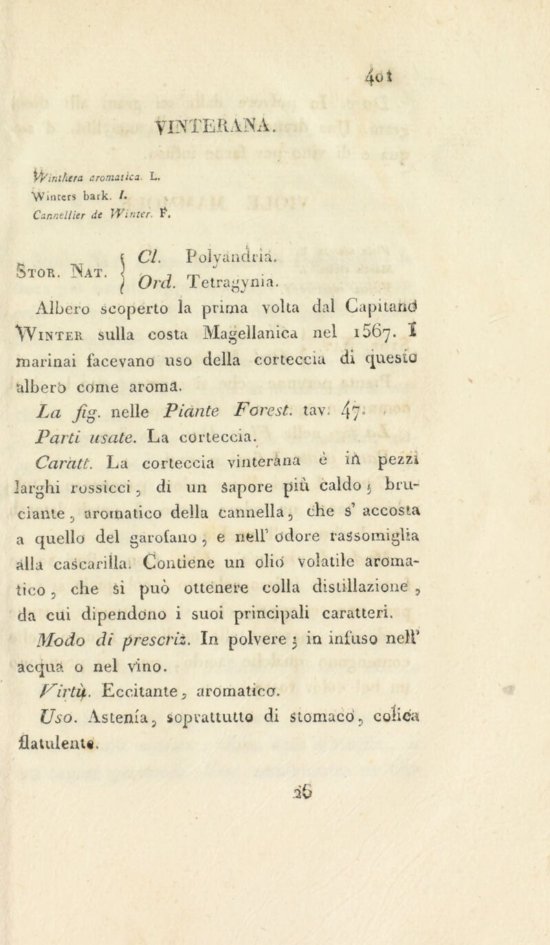 yiNTERA'NÀ. \fyinihera cromatica. L. VVincers bark. /. Cannellier de VFinter. P. Stor. Nat. Cl. Polyandrià. Ord. Tetragynia. Àlbero scoperto la prima volta dal Capitane* Wintek. sulla costa Magellanica nel i56y. I marinai facevano uso della corteccia di Questo alberò come aroma. La fig. nelle Piante Faresti tav: 4?° * Parti usate. La corteccia. Caratò. La corteccia vinterana é ih pezzi larghi rossicci, di un Sapore piu caldo $ bru- ciante 5 aromatico della cannella 5 che s’ accosta a quello del garofano , e nell’ odore rassomiglia alla cascarilla. Contiene un olio Volatile aroma- tico 3 che si può ottenere colla distillazione , da cui dipendono i suoi principali caratteri. Modo di prescrii. In polvere 3 in infuso nell’ acqua 0 nel vino. Uir tip. Eccitante, aromatica. Uso. Astenia P soprattutto di stomacò 5 colica flatulente.