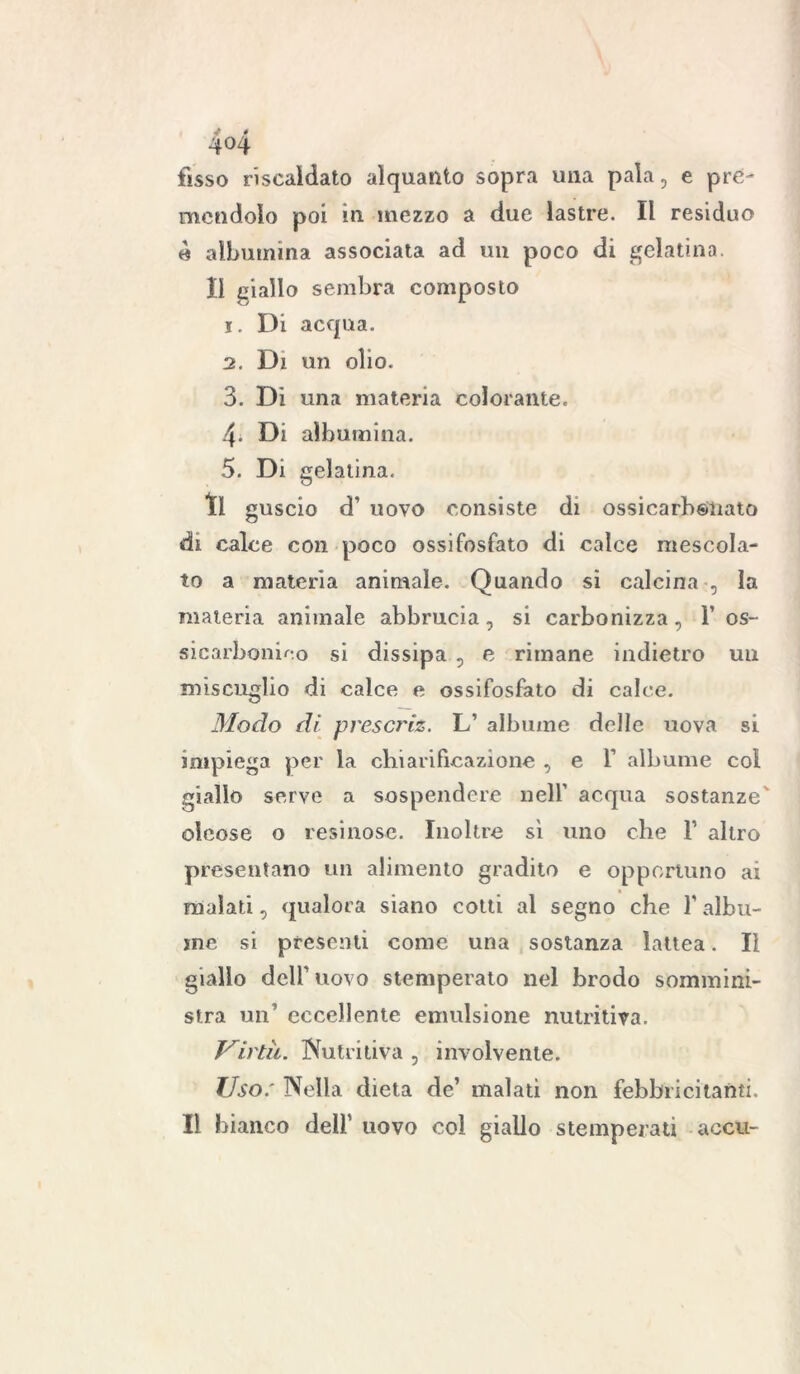 4°4 fisso riscaldato alquanto sopra una pala, e pre- mendolo poi in. mezzo a due lastre. Il residuo è albumina associata ad un poco di gelatina. Il giallo sembra composto 1. Di acqua. 2. Di un olio. 3. Di una materia colorante. 4- Di albumina. 5. Di gelatina. tl guscio d’ uovo consiste di ossicarh&nato di calce con poco ossifosfato di calce mescola- to a materia animale. Quando si calcina , la materia animale abbrucia, si carbonizza, I’ os- sicarbonico si dissipa , e rimane indietro un miscuglio di calce e ossifosfato di calce. Biodo di prescj'iz. L’ albume delle uova si impiega per la chiarificazione , e 1 albume col giallo serve a sospendere nell’ acqua sostanze' oleose o resinose. Inoltre si uno che F altro presentano un alimento gradito e opportuno ai malati, qualora siano cotti al segno che l’albu- me si presenti come una sostanza lattea. Il giallo dell' uovo stemperato nel brodo sommini- stra un1 eccellente emulsione nutritiva. Virtù. Nutritiva , ìnvolvenle. Uso: Nella dieta de’ malati non febbricitanti. Il bianco dell' uovo col giallo stemperati accu-