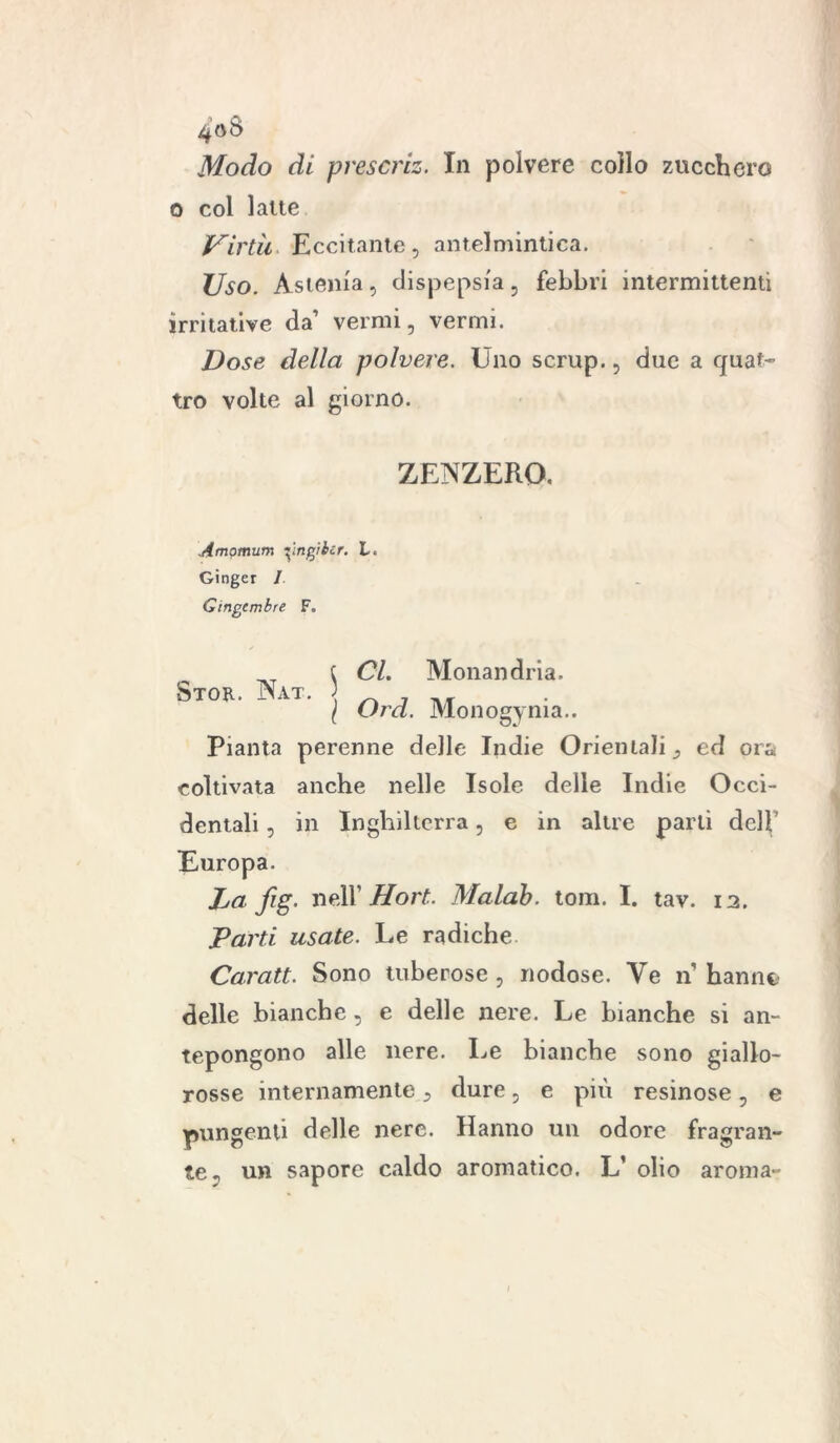 Modo di prescriz. In polvere collo zucchero o col latte Virtù Eccitante, antelmintica. Uso. Astenia, dispepsia, febbri intermittenti irritative da’ vermi, vermi. Dose della polvere. Uno scrup., due a quat- tro volte al giorno. ZENZERO. Amomum ringibir. L. Ginger 1 Gingembre F. CL Monandria. Ord. Monogenia.. Pianta perenne delle Indie Orientali, ed ora coltivata anche nelle Isole delle Indie Occi- dentali , in Inghilterra, e in altre parti dell Europa. La fig. nell Hort. Malab. tom. I. tav. 12. Parti usate. Le radiche Carati. Sono tuberose, nodose. Ve n hannc? delle bianche, e delle nere. Le bianche si an- tepongono alle nere. Le bianche sono giallo- rosse internamente, dure, e più resinose, e pungenti delle nere. Hanno un odore fragran- te, un sapore caldo aromatico. L’ olio aroma- Stor. Nat.