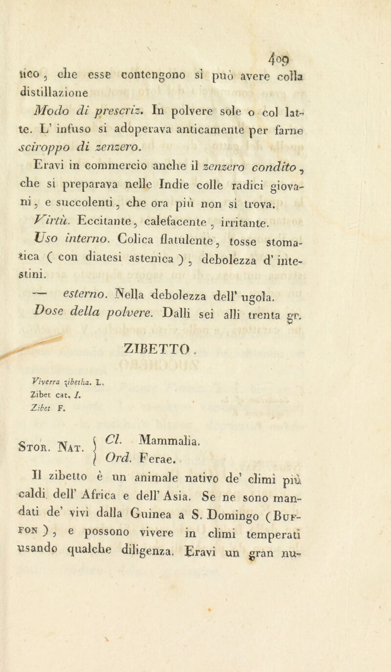 ìico , die esse contengono si può avere colla distillazione Modo di prescriz. In polvere sole o col lat- te. L’ infuso si adoperava anticamente per farne sciroppo di zenzero. Eravi in commercio anche il zenzero condito , che si preparava nelle Indie colle radici giova- ni, e succolenti , che ora più non si trova. Virtù. Eccitante, calefacente, irritante. Uso intano. Colica flatulente, tosse stoma- tica ( con diatesi astenica ) , debolezza d1 inte- stini. esterno. Nella debolezza dell’ ugola. Dose della polvere. Dalli sei alli trenta gr. ZIBETTO . Viverra -xibetha. L. Zibec cat. I. Zibet F. Stor. Nat. I Cl Mammalia' \ Ord. Ferae. Il zibetto è un animale nativo de’ climi più caldi dell Africa e dell’ Asia. Se ne sono man- dati de vivi dalla Guinea a S. Domingo (Buf- fon ) , e possono vivere in climi temperati ubando qualche diligenza. Eravi un gran nu-