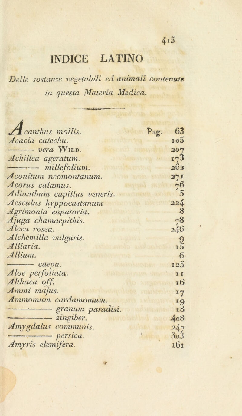 4*5 INDICE LATINO Delle sostanze vegetabili ed animali contenute, in questa Materia Medica. »/4canthus mollis. Pag. 63 Acacia catechu. io5 vera Wild. 202 A eh illea ageratum. 173 millefolium. 262 Aconitum neomontanum. 271 Acorus calamus. 76 Adianthum capillus vencris. 5 A esca lus li yp p o castan u m 224 Agrimonia eupatoria. 8 Ajuga chamaepithis. 78 Alcea rosea. 2 46 Alchèmilla vulgaris. 9 Alliaria. i5 Allium. 6 caepa. 123 Aloe per follata. I I Althaea off. 16 A muti majus. 17 Aminomum cardamomum. 19 granum paradisi. iS - zingiber. 4o8 Amygdalus communis. 247 persica. 3o3 Amyris elemifera. i6i