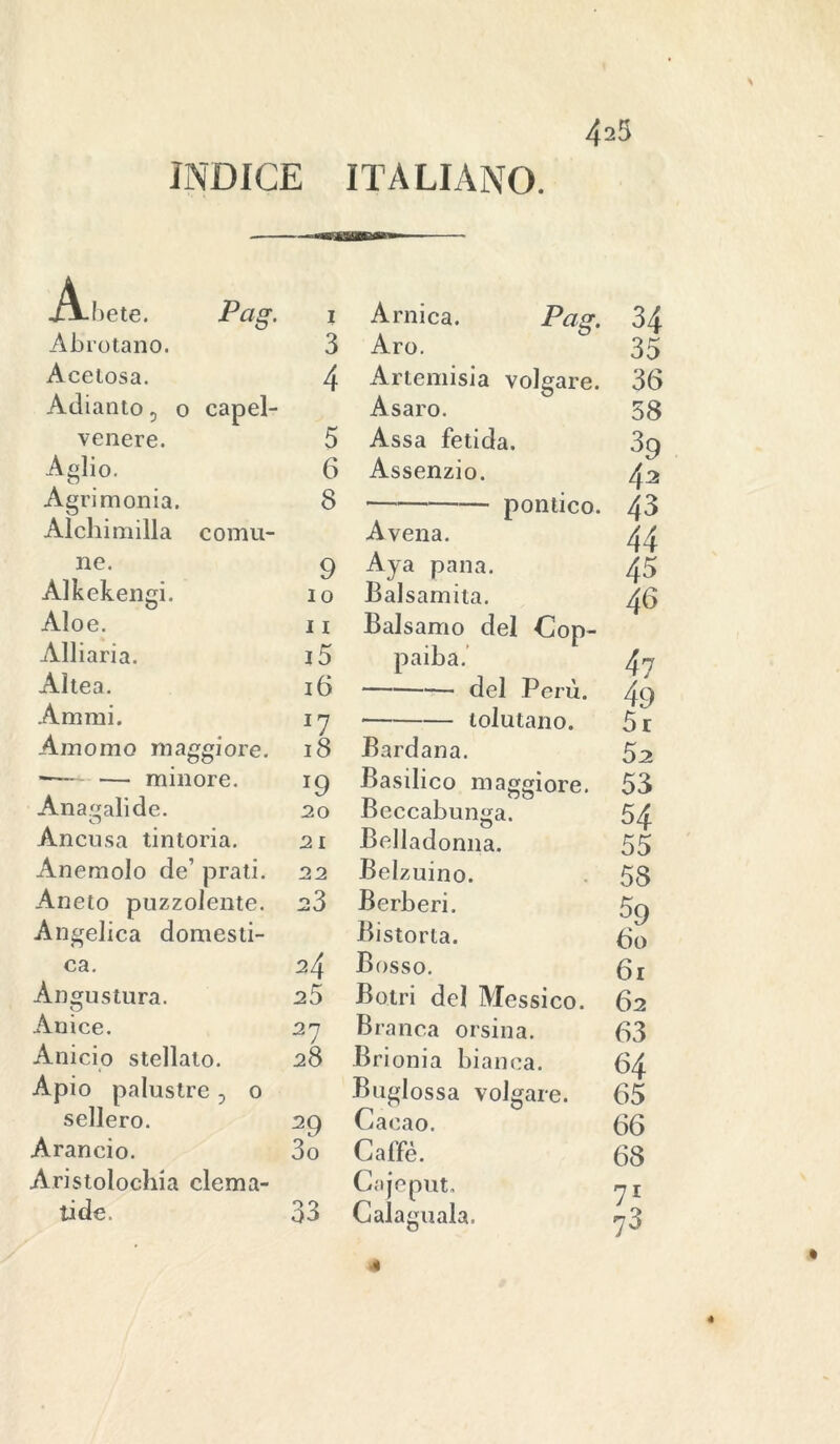 INDICE ITALIANO. 423 A-bete. Pag. 1 Arnica. Pag. 34 Abrotano. 3 Aro. 35 Acetosa. 4 Artemisia volgare. 36 Adiamo 5 0 capei- Asaro. 58 venere. Aglio. 5 Assa fetida. 6 Assenzio. Agrimonia. Alchimilla comu- 8 39 43 Avena. ne. 9 Aya pana. Alkekengi. IO Balsamita. Aloe. 11 Balsamo del Cop- Alliaria. i5 paiba. Altea. 16 del Perù. Animi. ll * tolutano. Am omo maggiore. 18 Bardana. — minore. J9 Basilico maggiore. Beccabunga. Aliatali de. 20 Ancusa tintoria. 21 Belladonna. Anemolo de’ prati. 22 Belzuino. Aneto puzzolente. 23 Berberi. Angelica domesti- Bistorta. ca. 24 Bosso. Angu stura. 25 Botri del Messico. Anice. 21 Branca orsina. Anicio stellato. 28 Brionia bianca. Apio palustre 3 0 Buglossa volgare. sellerò. 29 Cacao. Arancio. 3o Caffè. Aristolochia clema- Cajeput. ti de. 33 Calaguala. pontico. 43 44 45 46 47 49 5r 52 53 54 55 58 59 60 61 62 63 64 65 66 68 71 73