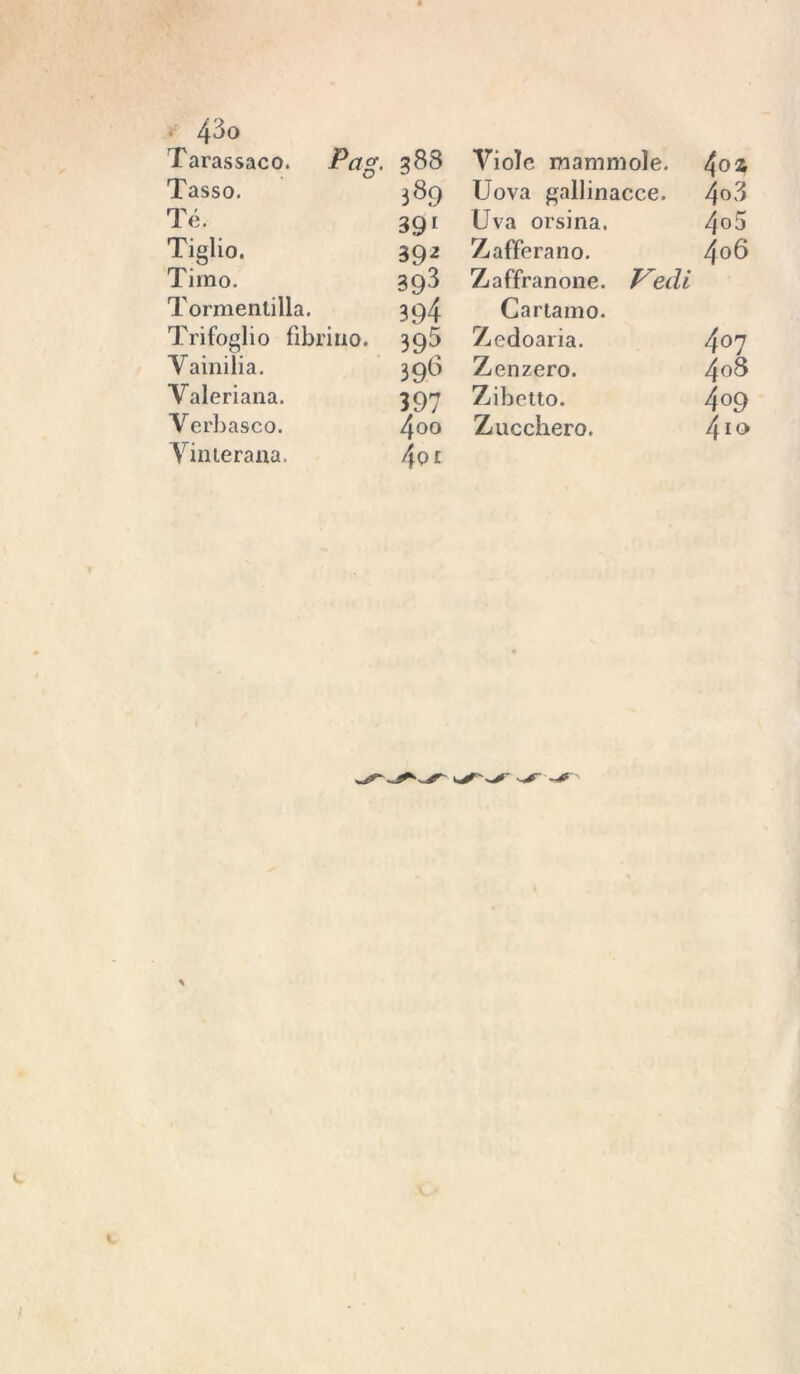 Tarassaco. Pctg, 383 Viole mammole. 4ofc Tasso. 389 Uova gallinacee. 4o3 Té. 39' Uva orsina. 4o5 Tiglio. 39-* Zafferano. 4o6 Timo. 393 Zaffranone. edi Tormentilla. 394 Cartamo. Trifoglio fibrillo. 395 Zedoaria. 407 Yainilia. 398 Zenzero. 4o8 Valeriana. 397 Zibetto. 4o9 Verbasco. 4oo Zucchero. 410 Vinterana. 4oi