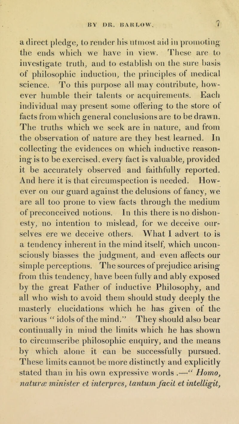 a direct [jledge, to render his utmost aid in promoting the ends which we have in view. Tliese are to investigate truth, and to establish on the sure l)asis of philosophic induction, the principles of medical science. To this purpose all may contribute, how- ever humble their talents or acquirements. Each individual may present some offering' to the store of facts from which general conclusions are to be drawn. The truths which we seek are in nature, and from the observation of nature are they best learned. In collecting the evidences on which inductive reason- ing is to be exercised, every fact is valuable, provided it be accurately observed and faithfully reported. And here it is that circumspection is needed. How - ever on our guard against the delusions of fancy, we are all too prone to view facts through the medium of preconceived notions. In this there is no dishon- esty, no intention to mislead, for we deceive our- selves ere we deceive others. What I advert to is a tendency inherent in the mind itself, which uncon- sciously biasses the judgment, and even affects our simple perceptions. The sources of prejudice arising from this tendency, have been fully and ably exposed by the great Father of inductive Philosophy, and all who wish to avoid them should study deeply the masterly elucidations which he has given of the various idols of the mind.” They should also bear continually in mind the limits which he has shown to circumscribe philosophic enquiry, and the means by which alone it can be successfully pursued. These limits cannot be more distinctly and explicitly stated than in his own expressive words .—Homo, naturce minister et interpres, lanturn facit et intelligit,