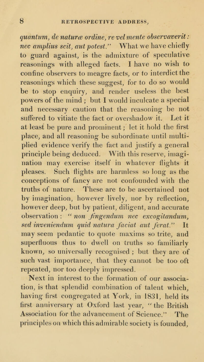 quantum, de naturce ordine, re vel mente ohservaverit: nec amplius scit, aut potest.’' What we have cliiefly to guard against, is the admixture of speculative reasonings with alleged facts. I have no wish to confine observers to meagre facts, or to interdict the reasonings which these suggest, for to do so would be to stop enquiry, and render useless the best powers of the mind ; but I would inculcate a special and necessary caution that the reasoning be not suffered to vitiate the fact or overshadow it. Let it at least be pure and prominent; let it hold the first place, and all reasoning be subordinate until multi- plied evidence verify the fact and justify a general principle being deduced. With this reserve, imagi- nation may exercise itself in whatever flights it pleases. Such flights are harmless so long as the conceptions of fancy are not confounded with the truths of nature. These are to be ascertained not by imagination, however lively, nor by reflection, however deep, but by patient, diligent, and accurate observation : non fingendum nec excogitandum, sed inveniendum quid naUira faciat aut ferat. It may seem pedantic to quote maxims so trite, and superfluous thus to dwell on truths so familiarly known, so universally recognised ; but they are of such vast importance, that they cannot be too oft repeated, nor too deeply impressed. Next in interest to the formation of our associa- tion, is that splendid combination of talent which, having first congregated at York, in 1831, held its first anniversary at Oxford last year, “^the British Association for the advancement of Science.” The principles on which this admirable society is founded.