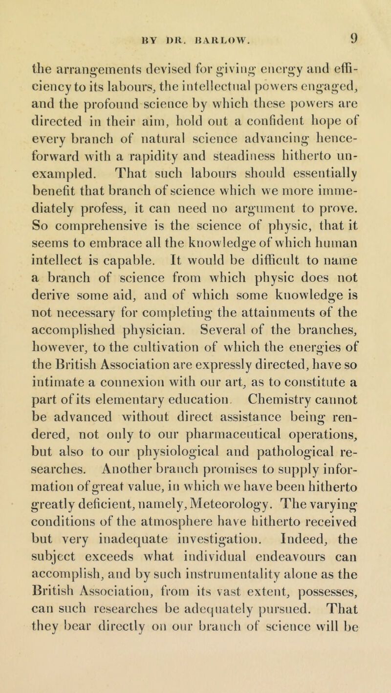 the arrang-ements devised for giving energy and effi- ciency to its labours, the intellectual powers engaged, and the profound science by which these powers are directed in their aim, hold out a confident hope of every branch of natural science advancing hence- forward with a rapidity and steadiness hitherto un- exampled. That such labours should essentially benefit that branch of science which we more imme- diately profess, it can need no argument to prove. So comprehensive is the science of physic, that it seems to embrace all the knowledge of which human intellect is capable. It would be difficult to name a branch of science from which physic does not derive some aid, and of which some knowledge is not necessary for completing the attainments of the accomplished physician. Several of the branches, however, to the cultivation of which the enerodes of the British Association are expressly directed, have so intimate a connexion with our art, as to constitute a part of its elementary education Chemistry cannot be advanced without direct assistance being ren- dered, not only to our pharmaceutical operations, but also to our physiological and pathological re- searches. Another branch promises to supply infor- mation of great value, in which we have been hitherto greatly deficient, namely. Meteorology. The varying conditions of the atmosphere have hitherto received but very inadequate investigation. Indeed, the subject exceeds what individual endeavours can accomplish, and by such instrumentality alone as the British Association, from its vast extent, possesses, can such researches be adequately pursued. That they bear directly on onr branch of science will be