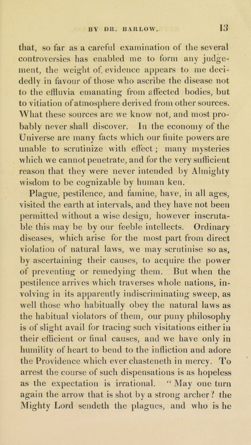 that, so far as a careful exainination of the several controversies has enabled me to form any judge- ment, the weight of. evidence appears to me deci- dedly in favour of those who ascribe the disease not to the effluvia emanating from affected bodies, but to vitiation of atmosphere derived from other sources. What these sources are we know not, and most pro- bably never shall discover. In the economy of the Universe are many facts which our finite powers are unable to scrutinize with effect; many mysteries which we cannot penetrate, and for the very sufficient reason that they were never intended by Almighty wisdom to be cognizable by human ken. Plague, pestilence, and famine, have, in all ages, visited the earth at intervals, and they have not been permitted without a wise design, however inscruta- ble this may be by our feeble intellects. Ordinary diseases, which arise for the most part from direct violation of natural laws, we may scrutinise so as, by ascertaining their causes, to accpiire the power of preventing or remedying them. But when the pestilence arrives which traverses whole nations, in- volving in its apparently indiscriminating sweep, as well those who habitually obey the natural laws as the habitual violators of them, our puny philosophy is of slight avail for tracing such visitations either in their efficient or final causes, and we have only in humility of heart to bend to the infliction and adore the Providence which ever chasteneth in mercy. To arrest the course of such dispensations is as hopeless as the expectation is irrational.  May one turn again the arrow that is shot by a strong archer ? the Mighty Lord sendeth the plagues, and who is he