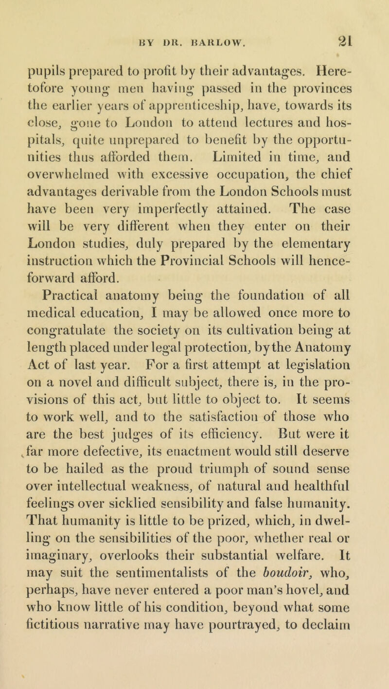 pupils prepared to profit by their advantages. Here- tofore young men having passed in the provinces the earlier years of apprenticeship, have, towards its close, gone to London to attend lectures and hos- pitals, quite unprepared to benefit by the opportu- nities thus afforded them. Limited in time, and overwhelmed with excessive occupation, the chief advantages derivable from the London Schools must have been very imperfectly attained. The case will be very different when they enter on their London studies, duly prepared by the elementary instruction which the Provincial Schools will hence- forward afford. Practical anatomy being the foundation of alt medical education, I may be allowed once more to congratulate the society on its cultivation being at length placed under legal protection, by the Anatomy Act of last year. For a first attempt at legislation on a novel and difficult subject, there is, in the pro- visions of this act, but little to object to. It seems to work well, and to the satisfaction of those who are the best judges of its efficiency. But were it ,far more defective, its enactment would still deserve to be hailed as the proud triumph of sound sense over intellectual weakness, of natural and healthful feelings over sickbed sensibility and false humanity. That humanity is little to be prized, which, in dwel- ling on the sensibilities of the poor, whether real or imaginary, overlooks their substantial welfare. It may suit the sentimentalists of the boudoir, who, perhaps, have never entered a poor man’s hovel, and who know little of his condition, beyond what some fictitious narrative may have pourtrayed, to declaim