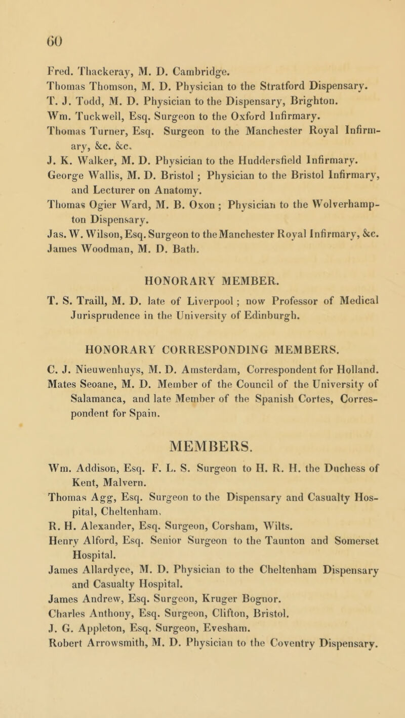 Fred. Thackeray, M. D. Cambridge. Thomas Thomson, M. D. Physician to the Stratford Dispensary. T. J. Todd, M. D. Physician to the Dispensary, Brighton. Wm. Tuckwell, Esq. Surgeon to the Oxford Infirmary. Tiiomas Turner, Esq. Surgeon to the Manchester Royal Infirm- ary, &c. &c. J. K. Walker, M. D. Physician to the Huddersfield Infirmary. George Wallis, M. D. Bristol; Physician to the Bristol Infirmary, and Lecturer on Anatomy. Thomas Ogier Ward, M. B. Oxon ; Physician to the Wolverhamp- ton Dispensary. Jas. W. Wilson, Esq. Surgeon to theManchester Royal Infirmary, &c. James Woodman, M. D. Bath. HONORARY MEMBER. T. S. Traill, M. D. late of Liverpool; now Professor of Medical Jurisprudence in the University of Edinburgh. HONORARY CORRESPONDING MEMBERS. C. J. Nieuwenhuys, M. D. Amsterdam, Correspondent for Holland. Mates Seoane, M. D. Member of the Council of the University of Salamanca, and late Member of the Spanish Cortes, Corres- pondent for Spain. MEMBERS. Wm. Addison, Esq. F. L. S. Surgeon to H. R. H. the Duchess of Kent, Malvern. Thomas Agg, Esq. Surgeon to the Dispensary and Casualty Hos- pital, Cheltenham, R. H. Alexander, Esq. Surgeon, Corsham, Wilts. Henry Alford, Esq. Senior Surgeon to the Taunton and Somerset Hospital. James Allardyce, M. D. Physician to the Cheltenham Dispensary and Casualty Hospital. James Andrew, Esq. Surgeon, Kruger Bognor. Cliarles Anthony, Esq. Surgeon, Clifton, Bristol. J. G. Appleton, Esq. Surgeon, Evesham. Robert Arrovvsmith, M. D. Physician to the Coventry Dispensary.