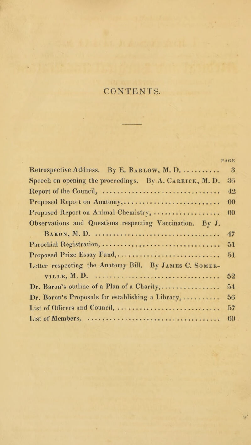 CONTENTS. PAGE Retrospective Address. By E. Barlow, M. D 3 Speech on opening’ the proceedings. By A. Carrick, M. D. 30 Report of the Council, 42 Proposed Report on Anatomy, 00 Proposed Report on Animal Chemistry, 00 Observations and Questions respecting Vaccination. By J. Baron, M. D 47 Parochial Registration, 51 Proposed Prize Essay Fund, 51 Letter respecting the Anatomy Bill. By James C. Somer- ville, M. D 52 Dr. Baron’s outline of a Plan of a Charity, 54 Dr. Baron’s Proposals for establishing a Library, .50 List of Officers and Council, 57