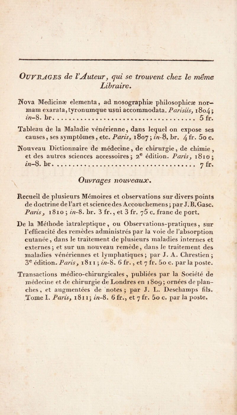 Ouvrages de VAuteur, qui se trouvent chez le même Libraire, IS^ova Medicinæ elementa, ad nosographiæ philosophicæ nor-» mam exarata,tyronumque usai accommodata. Parisiis, i8o4; br 5 fr. Tableau de la Maladie vénérienne, dans lequel on expose ses causes, ses symptômes, etc. Paris y 1807 ; zV8. br, 4 fr* 5o c. Nouveau Dictionnaire de médecine, de chirurgie, de chimie, et des autres sciences accessoires; 2® édition. Paiis, ï8io; 272-8.br 7 fr. Ouvrages nouveaux. Recueil de plusieurs Mémoires et observations sur divers points de doctrine de l’art et science des Accouchemens ; par J. B. Gasc. Paris y 1810 ; 7/2-8. br. 3 fr., et 3 fr. 76 c. franc de port. De la Méthode iatraleptique, ou Observations-pratiques, sur l’efficacité des remèdes administrés par la voie de l’absorption cutanée, dans le traitement de plusieurs maladies internes et externes ; et sur un nouveau remède, dans le traitement des maladies vénériennes et lymphatiques ; par J. A. Chrestien ; 3® édition. Paris y 1811 ; 7/2-8. 6 fr., et 7 fr. 5o c. par la poste. Transactions médico-chirurgicales , publiées par la Société de médecine et de chirurgie de Londres en 1 809 ; ornées de plan- ches , et augmentées de notes ; par J. L. Deschamps fils. Tome I. Paris y 1811; 2/2-8. 6 fr., et 7 fr. 5o c. par la poste.