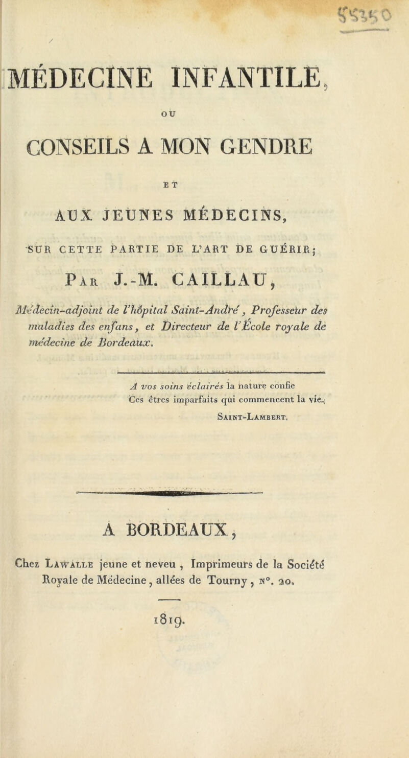 MÉDECINE INFANTILE, OU CONSEILS A MON GENDRE AUX JEUNES MÉDECINS, SUR CETTE PARTIE DE L’ART DE GUÉRIR; Par J.-M. CAILLAU, Médecin-adjoint de l’hôpital Saint-André, Professeur des maladies des enfans, et Directeur de l’École royale de médecine de Bordeaux. A vos soins éclairés la nature confie Ces êtres imparfaits qui commencent la vie-; Saint-Lambert. A BORDEAUX Chez Làwàlle jeune et neveu , Imprimeurs de la Société Royale de Médecine, allées de Tourny , n°. ao.