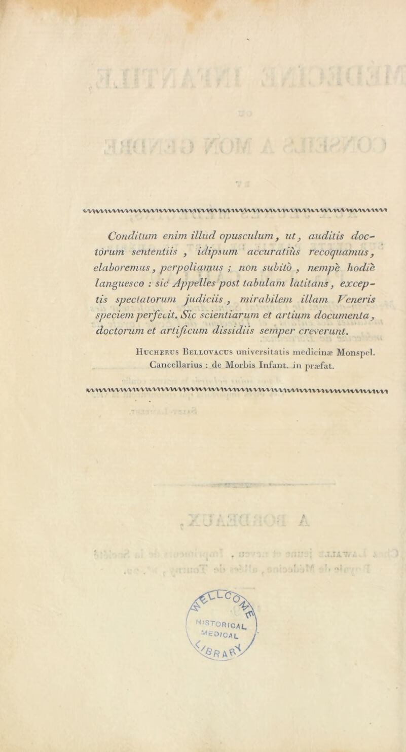 v\wiwi\v>wHV'ivuw^v\v\miv\iwvw'\w»vm\iv\u\w\nvivviwAvvi Conditum enim illud opusculum, ut, ciuditis doc- lôrum sententiis , idipsum accuratiîis recoquamus, elaboremus, perpoliamus ; non subito , nempe hodic languesco : sic Appelles post tabulant latitans, excep- tis spectatonan judiciis , mirabilem illam Veneris speciem pcrjci.it. Sic scientiarum et artium documenta, doctorum et artijicum dissidiis semper creverunt. Huchertjs Bellovacus universitatis mcdicinæ Monspel. Cancellarius : de Morbis Infant, in præfat. VMVWVUVMVVWMVVlIVVtVMWVVIVMVVIWWMntvnvVIVVIVVWMVMWlVVI