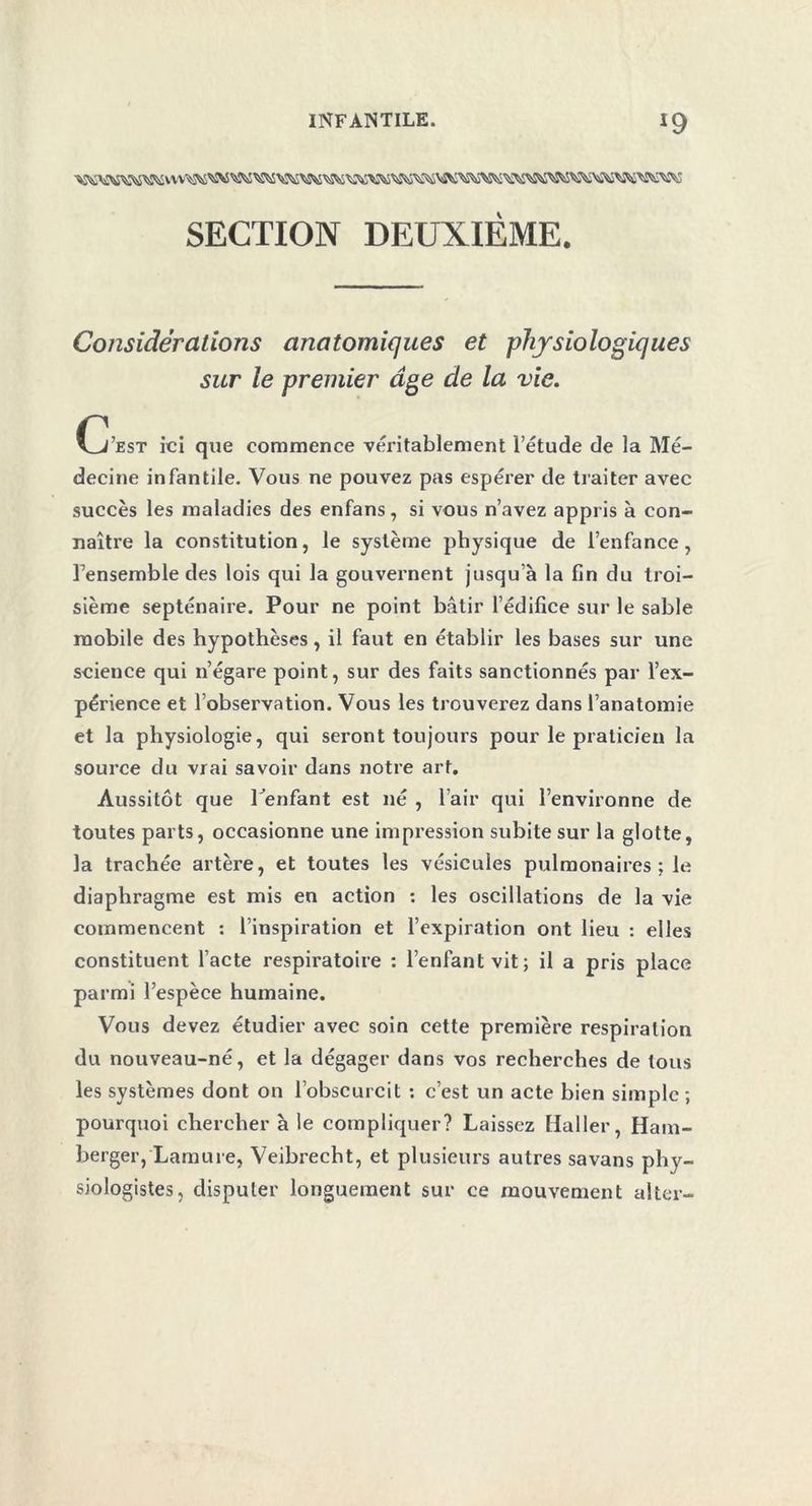 SECTION DEUXIÈME. Considérations anatomiques et physiologiques sur le premier âge de la vie. Oj’est ici que commence véritablement l’étude de la Mé- decine infantile. Vous ne pouvez pas espérer de traiter avec succès les maladies des enfans, si vous n’avez appris à con- naître la constitution, le système physique de l’enfance, Tensemble des lois qui la gouvernent jusqu’à la fin du troi- sième septénaire. Pour ne point bâtir l’édifice sur le sable mobile des hypothèses, il faut en établir les bases sur une science qui n’égare point, sur des faits sanctionnés par l’ex- périence et l’observation. Vous les trouverez dans l’anatomie et la physiologie, qui seront toujours pour le praticien la source du vrai savoir dans notre art. Aussitôt que Lenfant est né , l’air qui l’environne de toutes parts, occasionne une impression subite sur la glotte, la trachée artère, et toutes les vésicules pulmonaires ; le diaphragme est mis en action : les oscillations de la vie commencent : l’inspiration et l’expiration ont lieu : elles constituent l’acte respix*atoire : l’enfant vit; il a pris place parmi l’espèce humaine. Vous devez étudier avec soin cette première respiration du nouveau-né, et la dégager dans vos recherches de tous les systèmes dont on l’obscurcit : c’est un acte bien simple; pourquoi chercher à le compliquer? Laissez Haller, Ham- berger, Lamure, Veibrecht, et plusieurs autres savans phy- siologistes, disputer longuement sur ce mouvement aller-