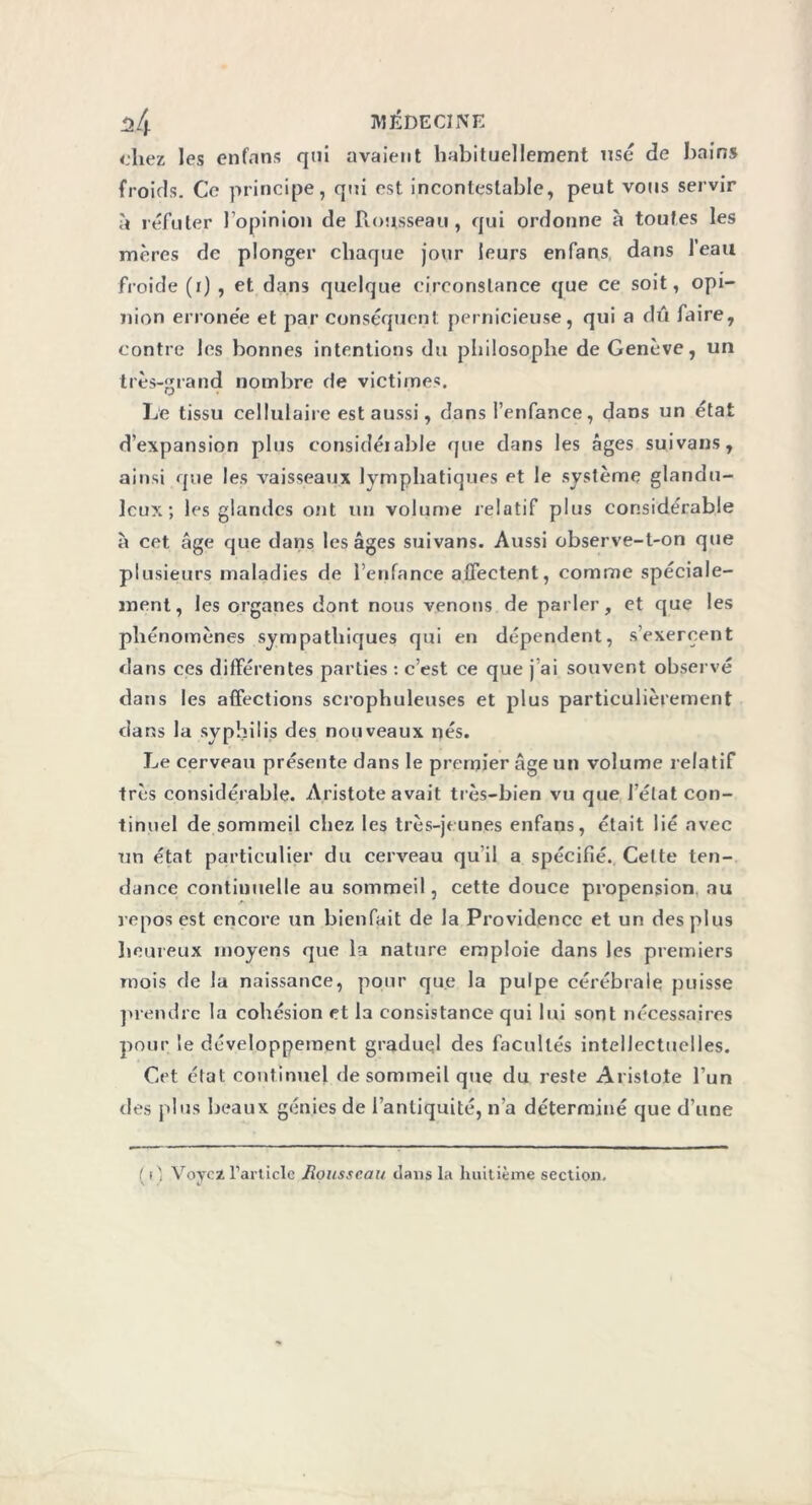 chez les en fans qui avaient habituellement usé de bain» froids. Ce principe, qui est incontestable, peut vous servir à réfuter l’opinion de Rousseau, qui ordonne à toutes les mères de plonger chaque jour leurs enfans dans leau froide (i) , et dans quelque circonstance que ce soit, opi- nion errone'e et par conséquent pernicieuse, qui a dû faire, contre les bonnes intentions du philosophe de Genève, un très-grand nombre (le victimes. Le tissu cellulaire est aussi, dans l’enfance, dans un état d’expansion plus considéiable que dans les âges suivans, ainsi que les vaisseaux lymphatiques et le système glandu- leux ; les glandes ont un volume relatif plus considérable à cet âge que dans les âges suivans. Aussi observe-t-on que plusieurs maladies de l’enfance affectent, comme spéciale- ment, les organes dont nous venons de parler, et que les phénomènes sympathiques qui en dépendent, s’exercent dans ces différentes parties : c’est ce que j ai souvent observé dans les affections scrophuleuses et plus particulièrement dans la syphilis des nouveaux nés. Le cerveau présente dans le premier âge un volume relatif très considérable. Aristote avait très-bien vu que l’état con- tinuel de sommeil chez les très-jeunes enfans, était lié avec un état particulier du cerveau qu’il a spécifié. Cette ten- dance continuelle au sommeil, cette douce propension au repos est encore un bienfait de la Providence et un des plus heureux moyens que la nature emploie dans les premiers mois de la naissance, pour que la pulpe cérébrale puisse prendre la cohésion et la consistance qui lui sont nécessaires pour le développement graduel des facultés intellectuelles. Cet état continuel de sommeil que du reste Aristote l’un des plus beaux génies de l’antiquité, n’a déterminé que d’une ( i) Voyez l’article Mousseau dans la huitième section.