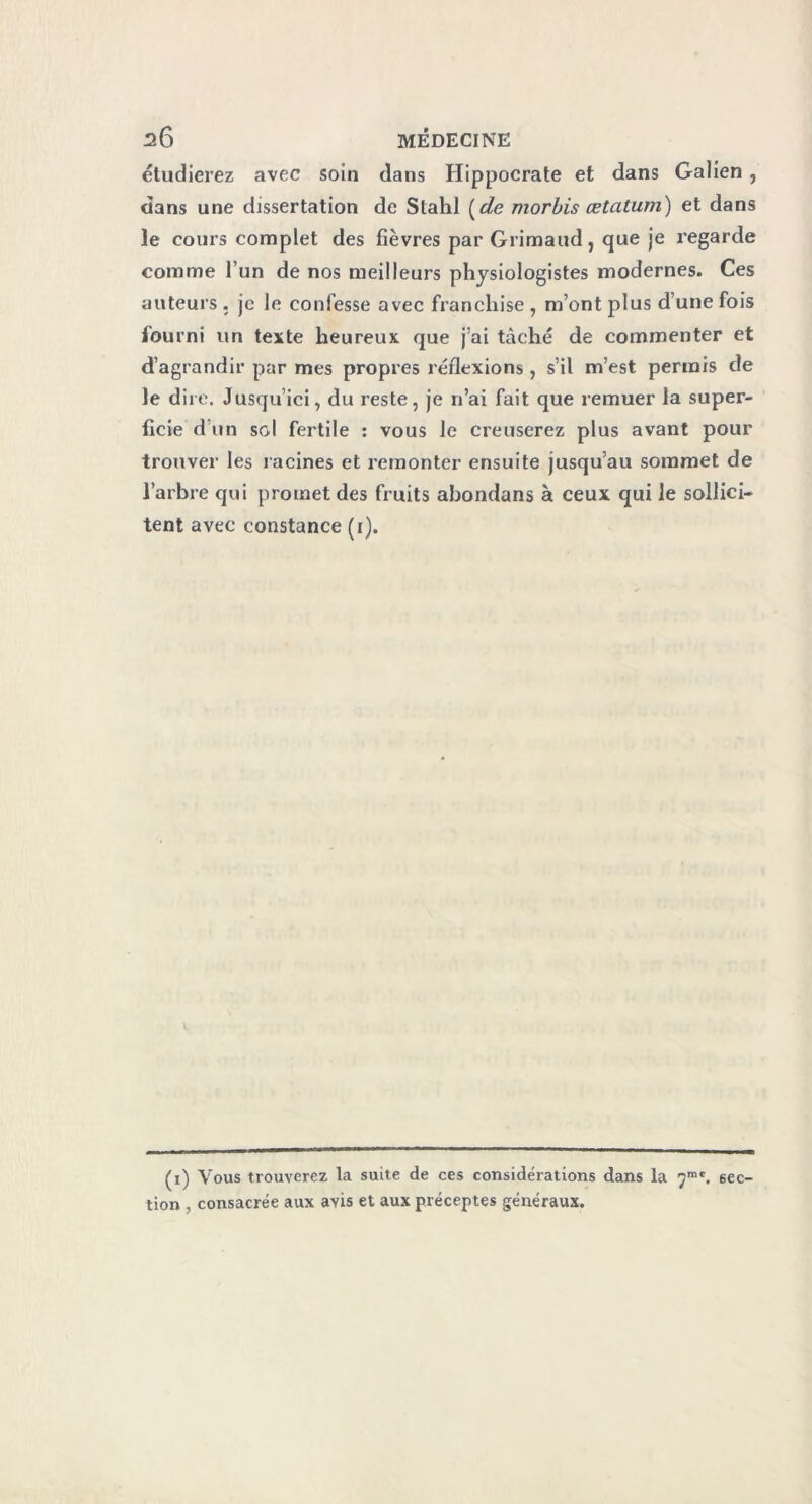 étudierez avec soin dans Hippocrate et dans Galien, dans une dissertation de Slahl (de morbis œtatum) et dans Je cours complet des fièvres par Grimaud, que je regarde comme l’un de nos meilleurs physiologistes modernes. Ces auteurs. je le confesse avec franchise , m’ont plus d’une fois fourni un texte heureux que j’ai tâché de commenter et d’agrandir par mes propres réflexions , s’il m’est permis de Je dire. Jusqu’ici, du reste, je n’ai fait que remuer la super- ficie d’un sol fertile : vous le creuserez plus avant pour trouver les racines et remonter ensuite jusqu’au sommet de l’arbre qui promet des fruits abondans à ceux qui le sollici- tent avec constance (i). (i) Vous trouverez la suite de ces considérations dans la 7m*. sec- tion , consacrée aux ayis et aux préceptes généraux.