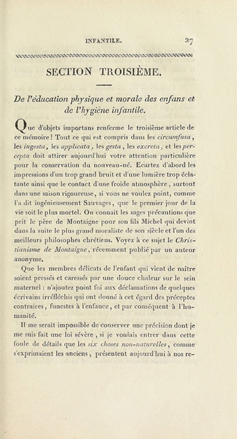 SECTION TROISIEME. De Véducation physique et morale des enfans et de l’hygiène infantile. C^ue d’objets importans renferme le troisième article de ce mémoire! Tout ce qui est compris dans les circunifusa 7 les infesta, les applicata , les gesta , les excreta, et les per- cepta doit attirer aujourd’hui votre attention particulière pour la conservation du nouveau-né. Ecartez d’abord les impressions d’un trop grand bruit et d’une lumière trop écla- tante ainsi que le contact d’une froide atmosphère , surtout dans une saison rigoureuse, si vous ne voulez point, comme l’a dit ingénieusement Sauvages, que le premier jour de la vie soit le plus mortel. On tonnait les sages précautions que prit le père de Montaigne pour son fils Michel qui devint dans la suite le plus grand moraliste de son siècle et l’un des meilleurs philosophes chrétiens. Voyez à ce sujet le Chris- tianisme de Montaigne, récemment publié par un auteur anonyme. Que les membres délicats de l’enfant qui vient de naître soient pressés et caressés par une douce chaleur sur le sein maternel : n’ajoutez point foi aux déclamations de quelques écrivains irréfléchis qui ont donné à cet égard des préceptes contraires, funestes à l’enfance, et par conséquent à l’hu- manité. Il me serait impossible de conserver une précision dont je me suis fait une loi sévère , si je voulais entrer dans cette foule de détails que les six choses non-naturelles, comme s’exprimaient les anciens, présentent aujourd’hui à nos re-