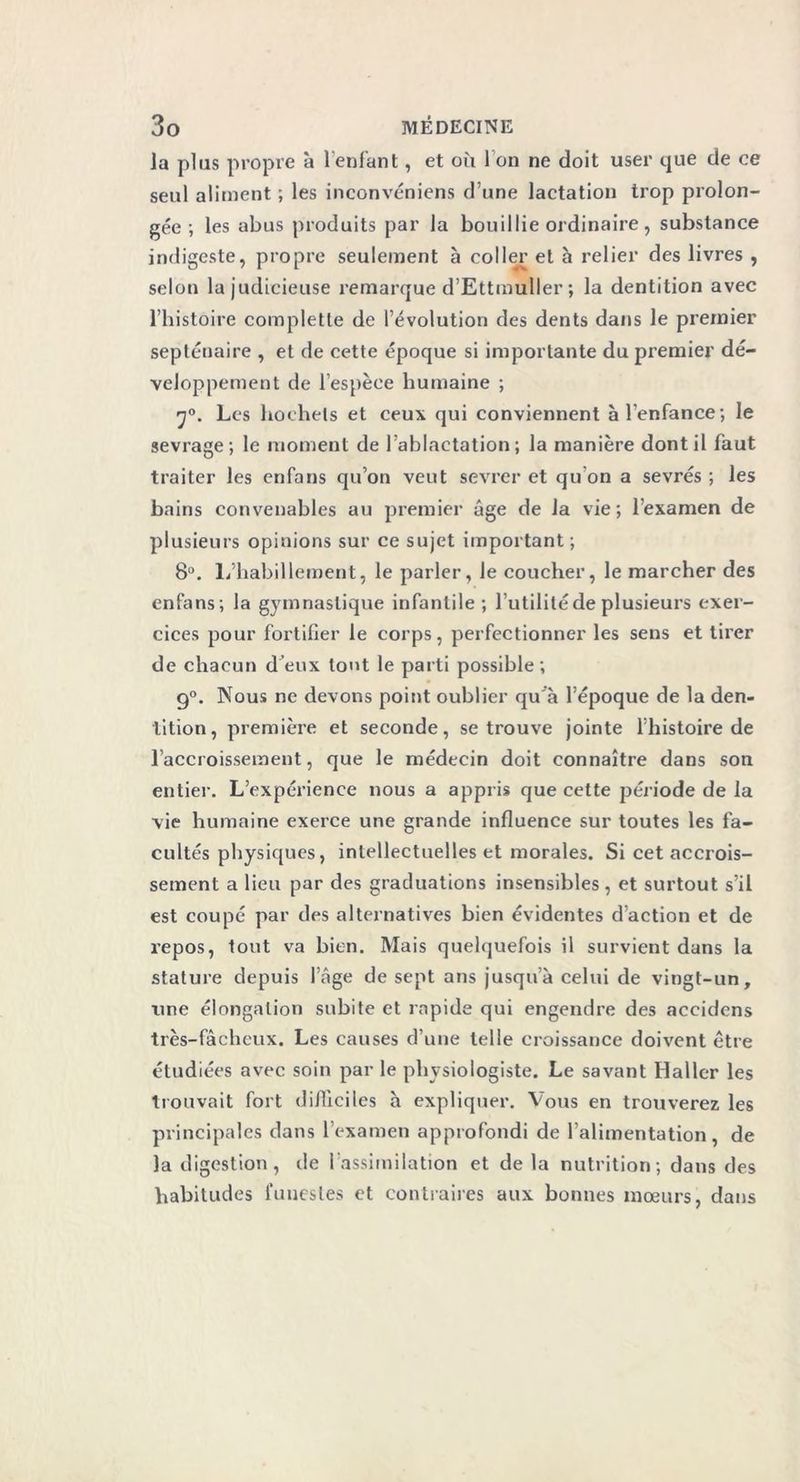 la plus propre à l’enfant, et où I on ne doit user que de ce seul aliment ; les inconvéniens d’une lactation trop prolon- gée ; les abus produits par la bouillie ordinaire, substance indigeste, propre seulement à coller et à relier des livres , selon la judicieuse remarque d’Ettmuller ; la dentition avec l’histoire complette de l’évolution des dents dans le premier septénaire , et de cette époque si importante du premier dé- veloppement de l’espèce humaine ; 70. Les hochets et ceux qui conviennent à l’enfance; le sevrage ; le moment de l’ablactation ; la manière dont il faut traiter les enfans qu’on veut sevrer et qu’on a sevrés ; les bains convenables au premier âge de la vie; l’examen de plusieurs opinions sur ce sujet important ; 8°. L’habillement, le parler, le coucher, le marcher des enfans; la gymnastique infantile; Futilité de plusieurs exer- cices pour fortifier le corps, perfectionner les sens et tirer de chacun d eux tout le parti possible; g°. Nous ne devons point oublier qu'à l’époque de la den- tition, première et seconde, se trouve jointe l’histoire de l’accroissement, que le médecin doit connaître dans son entier. L’expérience nous a appris que cette période de la vie humaine exerce une grande influence sur toutes les fa- cultés physiques, intellectuelles et morales. Si cet accrois- sement a lieu par des graduations insensibles , et surtout s’il est coupé par des alternatives bien évidentes d’action et de repos, tout va bien. Mais quelquefois il survient dans la stature depuis l’âge de sept ans jusqu’à celui de vingt-un, une élongation subite et rapide qui engendre des accidcns très-fâcheux. Les causes d’une telle croissance doivent être étudiées avec soin par le physiologiste. Le savant Haller les trouvait fort difficiles à expliquer. Vous en trouverez les principales dans l’examen approfondi de l’alimentation, de la digestion, de l’assimilation et de la nutrition; dans des habitudes funestes et contraires aux bonnes mœurs, dans