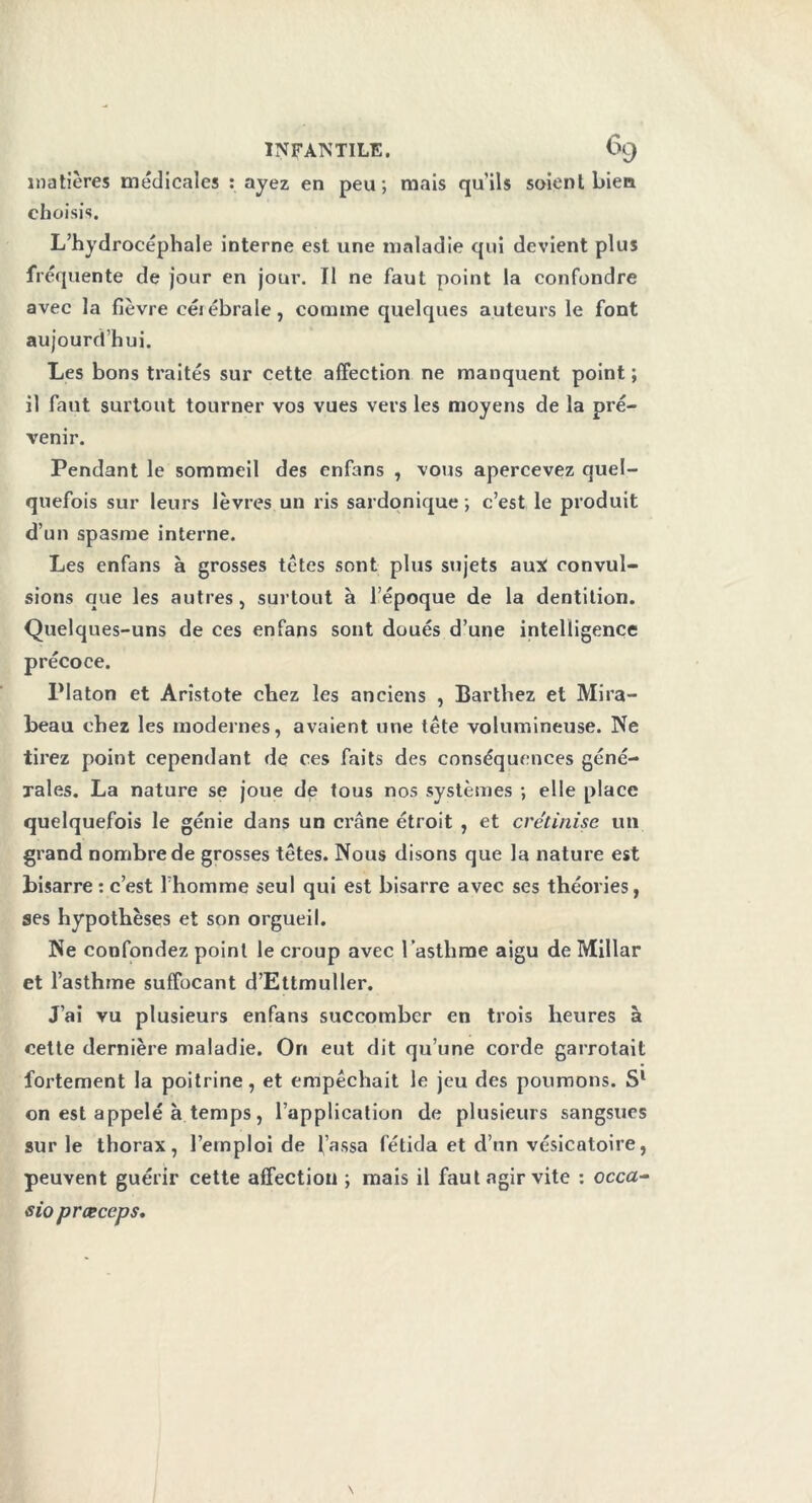 matières médicales : ayez en peu; mais qu’ils soient bien choisis. L’hydrocéphale interne est une maladie qui devient plus fréquente de jour en jour. Il ne faut point la confondre avec la fièvre eéiébrale, comme quelques auteurs le font aujourd’hui. Les bons traités sur cette affection ne manquent point ; il faut surtout tourner vos vues vers les moyens de la pré- venir. Pendant le sommeil des enfans , vous apercevez quel- quefois sur leurs lèvres un ris sardonique ; c’est le produit d’un spasme interne. Les enfans à grosses têtes sont plus sujets aux convul- sions que les autres, surtout à l’époque de la dentition. Quelques-uns de ces enfans sont doués d’une intelligence précoce. Platon et Aristote chez les anciens , Barthez et Mira- beau chez les modernes, avaient une tête volumineuse. Ne tirez point cependant de ces faits des conséquences géné- rales. La nature se joue de tous nos systèmes ; elle place quelquefois le génie dans un crâne étroit , et crétinise un grand nombre de grosses têtes. Nous disons que la nature est bisarre : c’est l’homme seul qui est bisarre avec ses théories, ses hypothèses et son orgueil. Ne confondez point le croup avec l’asthme aigu de Millar et l’asthme suffocant d’Ettmuller. J’ai vu plusieurs enfans succomber en trois heures à cette dernière maladie. On eut dit qu’une corde garrotait fortement la poitrine, et empêchait le jeu des poumons. S1 on est appelé à temps, l’application de plusieurs sangsues sur le thorax, l’emploi de j’assa fétida et d’un vésicatoire, peuvent guérir cette affection ; mais il faut agir vite : occa- sio p r ce cep s.