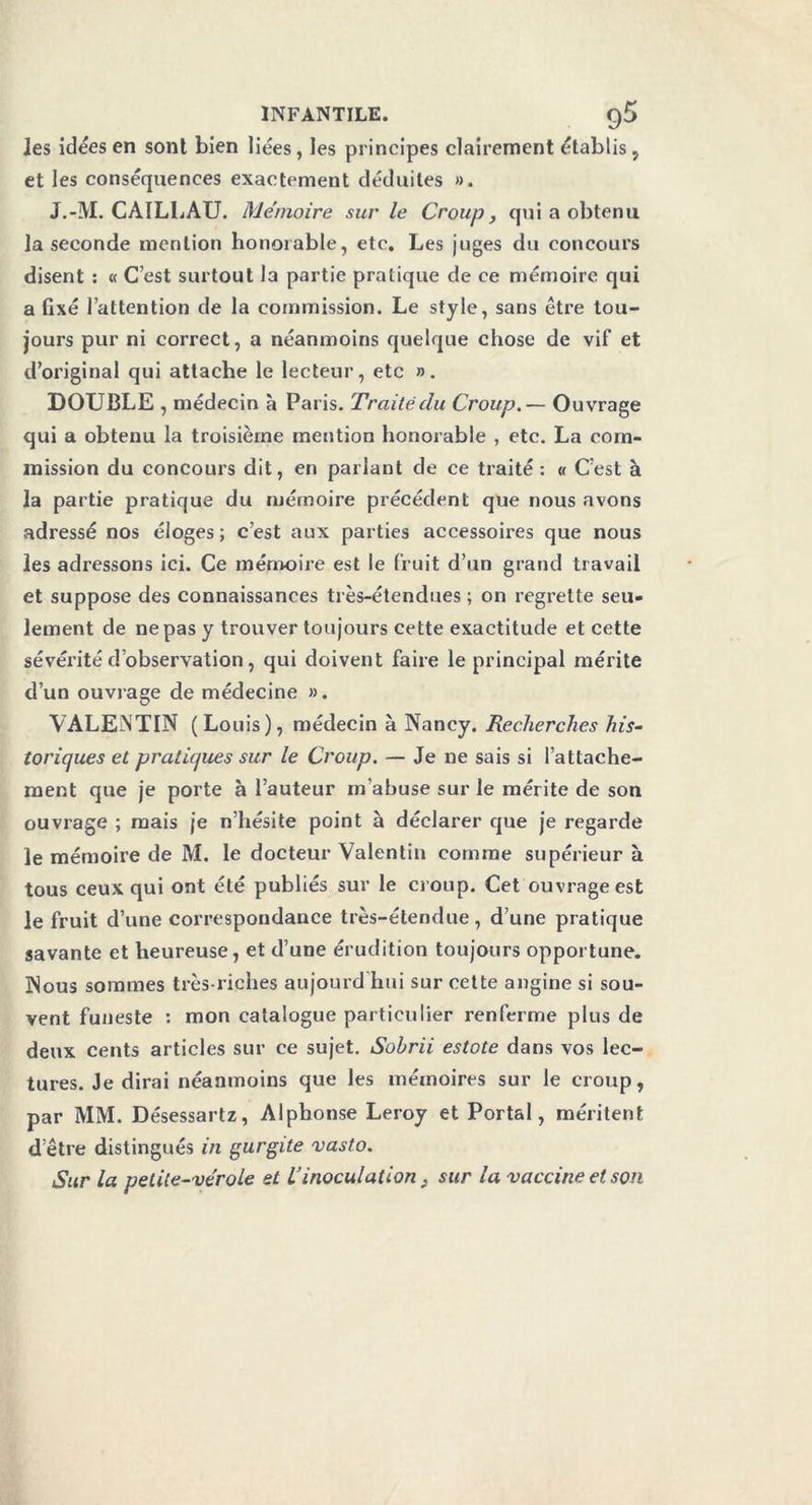 les idées en sont bien liées, les principes clairement établis, et les conséquences exactement déduites ». J.-M. CAILLAU. Mémoire sur le Croup, qui a obtenu la seconde mention honorable, etc. Les juges du concours disent : « C’est surtout la partie pratique de ce mémoire qui a fixé l’attention de la commission. Le style, sans être tou- jours pur ni correct, a néanmoins quelque chose de vif et d’original qui attache le lecteur, etc ». DOUBLE , médecin à Paris. Traité du Croup. — Ouvrage qui a obtenu la troisième mention honorable , etc. La com- mission du concours dit, en parlant de ce traité: « C’est à la partie pratique du mémoire précédent que nous avons adressé nos éloges ; c’est aux parties accessoires que nous les adressons ici. Ce mémoire est le fruit d’un grand travail et suppose des connaissances très-étendues ; on regrette seu- lement de ne pas y trouver toujours cette exactitude et cette sévérité d’observation, qui doivent faire le principal mérite d’un ouvrage de médecine ». VALENTIN (Louis), médecin à Nancy. Recherches his- toriques et pratiques sur le Croup. — Je ne sais si l’attache- ment que je porte à l’auteur m’abuse sur le mérite de son ouvrage ; mais je n’hésite point à déclarer que je regarde le mémoire de M. le docteur Valentin comme supérieur à tous ceux qui ont été publiés sur le croup. Cet ouvrage est le fruit d’une correspondance très-étendue, d’une pratique savante et heureuse, et d’une érudition toujours opportune. Nous sommes très-riches aujourd hui sur cette angine si sou- vent funeste : mon catalogue particulier renferme plus de deux cents articles sur ce sujet. Sohrii estote dans vos lec- tures. Je dirai néanmoins que les mémoires sur le croup, par MM. Désessartz, Alphonse Leroy et Portai, méritent detre distingués in gurgite vasto. Sur la petite-vérole et iinoculation . sur la vaccine et son