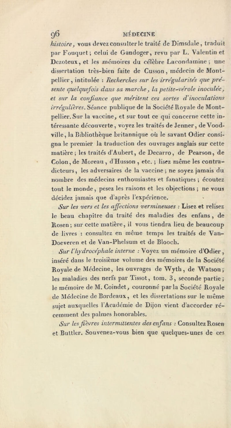histoire, vous devez consulter le traité de Dimsdale, traduit par Fouquet; celui de Gandoger, revu par L. Valentin et Dezoteux, et les mémoires du célèbre Lacondamine ; une dissertation très-bien faite de Cusson, médecin de Mont- pellier, intitulée : Recherches sur les irrégularités que pré- sente quelquefois dans sa marche, la petite-vérole inoculée, et sur la confiance que méritent ces sortes d inoculations irrégulières. Séance publique de la Société Royale de Mont- pellier. Sur la vaccine, et sur tout ce qui concerne cette in- téressante découverte, voyez les traités de Jenner, de Vood- ville, la Bibliothèque britannique où le savant Odier consi- gna le premier la traduction des ouvrages anglais sur cette matière; les traités d’Aubert, de Decarro, de Pearson, de Colon, de Moreau , d’Husson , etc. ; lisez même les contra- dicteurs, les adversaires de la vaccine ; ne soyez jamais du nombre des médecins enthousiastes et fanatiques ; écoutez tout le monde, pesez les raisons et les objections ; ne vous décidez jamais que d’après l’expérience. Sur les vers et les affections vermineuses : Lisez et relisez le beau chapitre du traité des maladies des enfans, de Rosen; sur cette matière, il vous tiendra lieu de beaucoup de livres : consultez en même temps les traités de Van- Doeveren et de Van-Phelsum et de Blooch. Sur Vhydrocéphale interne : Voyez un mémoire d’Odier, inséré dans le troisième volume des mémoires de la Société Royale de Médecine, les ouvrages de Wyth, de Watson; les maladies des nerfs par Tissot, tora. 3, seconde partie; le mémoire de M. Coindet, couronné parla Société Royale de Médecine de Bordeaux, et les dissertations sur le même sujet auxquelles l’Académie de Dijon vient d'accorder ré- cemment des palmes honorables. Sur les fièvres intermittentes des enfans ; Consultez Rosen et Bultler. Souvenez-vous bien que quelques-unes de ces