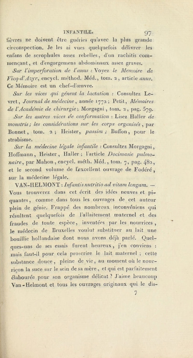 fièvres ne doivent être guéries qu’avec la plus grande circonspection. Je les ai vues quelquefois délivrer les enfans de scrophules assez rebelles, d’un racliitis com- mençant, et d’engorgemens abdominaux assez graves. Sur Vimperforation de l’anus : Voyez le Mémoire de Vicq-d’Azyr, encycl. méthod. Méd., tom. 2, article anus. Ce Mémoire est un chef-d’œuvre. Sur les vices qui gênent la lactation : Consultez Le- vret, Journal de médecine , année 1772; Petit, Mémoires de l’Académie de chirurgie ; Morgagni, tom. 2, pag. 579. Sur les autres vices de conformation : Lisez Haller de monstris ; les considérations sur les corps organises , par Bonnet, tom. 2; Heister, passirn ; Buffon, pour le strabisme. Sur la médecine légale infantile : Consultez Morgagni, Hoffmann, Heister, Haller; 1 article Docimasie pulmo- naire, par Mahon , encycl. méth. Méd., tom. 7, pag. 482, et le second volume de ^excellent ouvrage de Fodéré , sur la médecine légale. VAN-HELMONT : Jnfantis nutritio ad vitam longam. — Vous trouverez dans cet écrit des idées neuves et pi- quantes, comme dans tous les ouvrages de cet auteur plein de génie. Frappé des nombreux inconvéniens qui résultent quelquefois de l’ailaitement maternel et des fraudes de toute espèce, inventées par les nourrices, le médecin de Bruxelles voulut substituer au lait une bouillie hollandaise dont nous avons déjà parlé. Quel- ques-uns de ses essais furent heureux, j’en conviens : mais faut-il pour cela proscrire le lait maternel ; cette substance douce, pleine de vie, au moment où le nour- ricon la suce sur le sein de sa mère , et qui est parfaitement 3 élabourée pour son organisme délicat ? J’aime beaucoup Van -Helmont et tous les ouvrages originaux qui le dis- 1