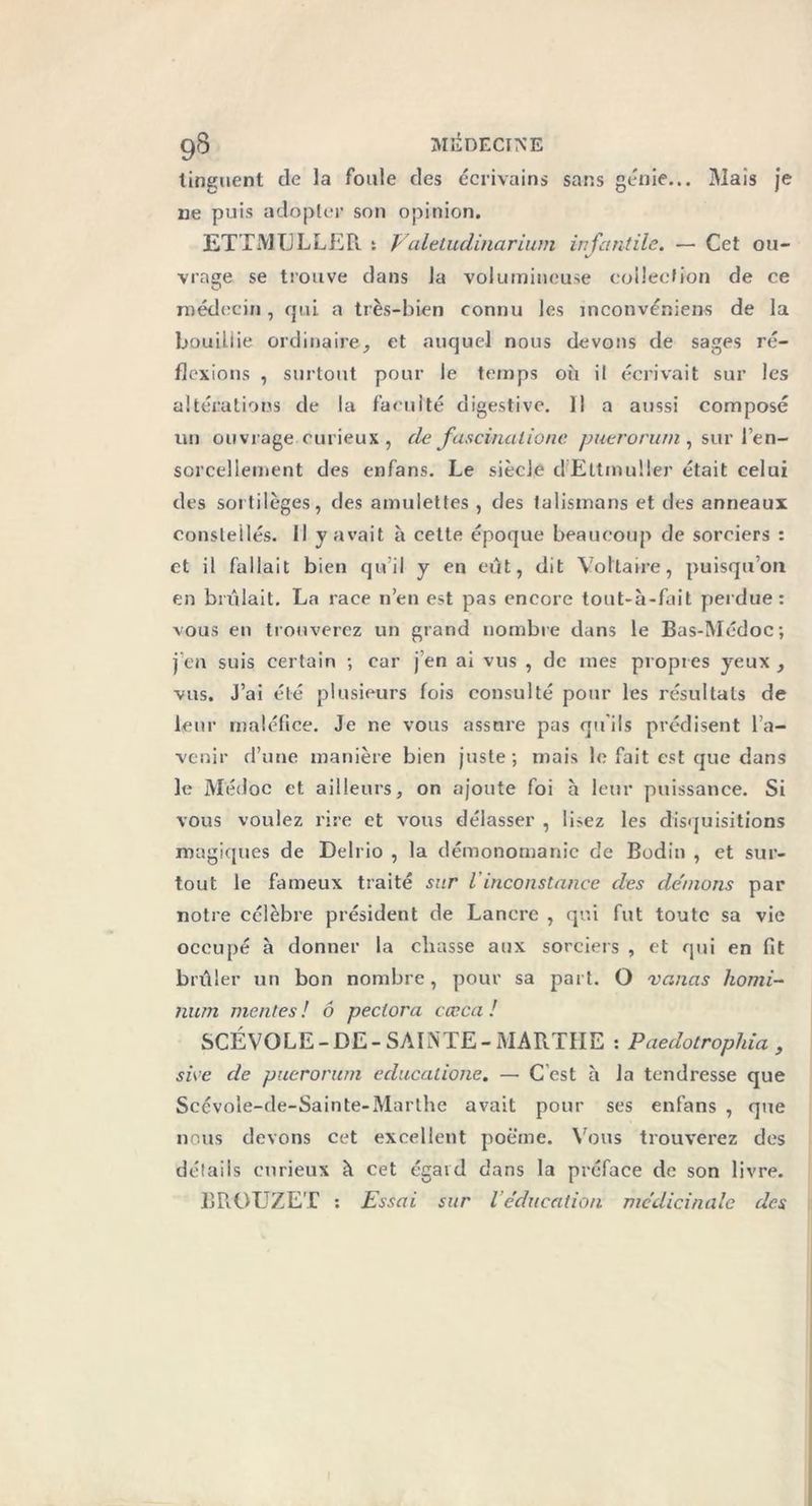 linguent de la foule des écrivains sans génie... Mais je ne puis adopter son opinion. ETTMLJLLER. t Valetudinarium infantile. —- Cet ou- */ vrage se trouve dans la volumineuse collection de ce médecin, qui a très-bien connu les inconvénient de la bouillie ordinaire, et auquel nous devons de sages ré- flexions , surtout pour le temps où il écrivait sur les altérations de la faculté digestive. 11 a aussi composé un ouvrage curieux , de fascinationc yonerom/n , sur l’en- sorcellement des enfans. Le siècle dEltmuller était celui des sortilèges, des amulettes , des talismans et des anneaux constellés. Il y avait à cette époque beaucoup de sorciers : et il fallait bien qu’il y en eût, dit Voltaire, puisqu’on en brûlait. La race 11’en est pas encore tout-à-fait perdue: vous en trouverez un grand nombre dans le Bas-Médoc; j’en suis certain ; car j en ai vus , de mes propres yeux, vus. J’ai été plusieurs fois consulté pour les résultats de leur maléfice. Je ne vous assure pas qu'ils prédisent l’a- venir d’une manière bien juste; mais le fait est que dans le Médoc et ailleurs, on ajoute foi a leur puissance. Si vous voulez rire et vous délasser , li>ez les disquisitions magiques de Delrio , la démonomanic de Bodin , et sur- tout le fameux traité sur l inconstance des dénions par notre célèbre président de Lanere , qui fut toute sa vie occupé à donner la chasse aux sorciers , et qui en fit brûler un bon nombre, pour sa part. O vanas liomi- nurn mentes ! 6 peclora cccca ! SCÉVOLE-DE-SAINTE-MARTHE : Paedotrophia , sive de puerorum educatione. — Cest à la tendresse que Scévole-de-Sainte-Marthe avait pour ses enfans , que nous devons cet excellent poème. Vous trouverez des détails curieux à cet égaid dans la préface de son livre. BROUZET : Essai sur l’éducation médicinale des