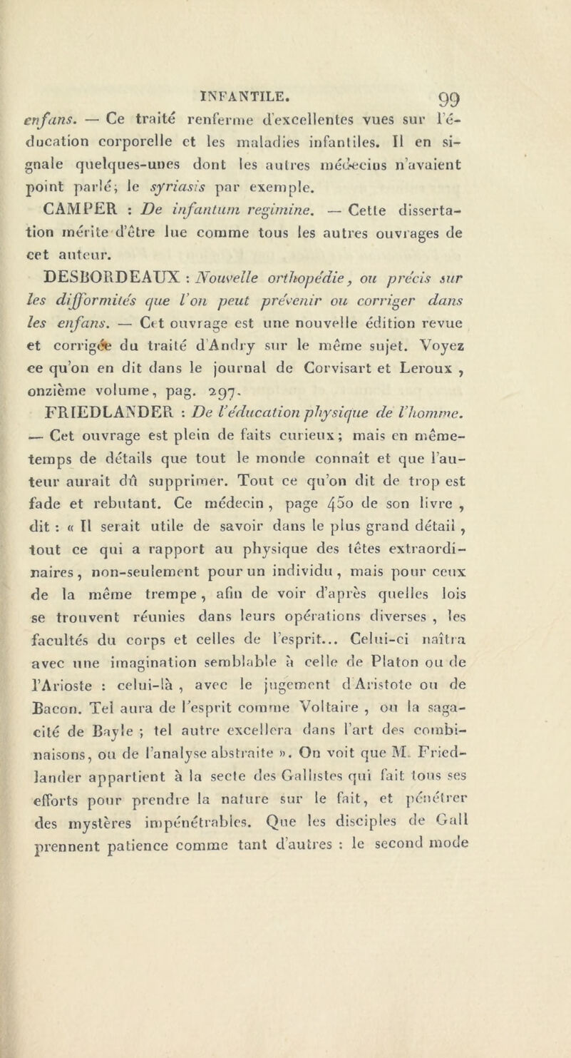 enfans. — Ce traité renferme d’excellentes vues sur l’é- ducation corporelle et les maladies infantiles. Il en si- gnale quelques-unes dont les autres médecins n’avaient point parlé; le syriasis par exemple. CAMPER : De infantum regimine. — Cette disserta- tion mérite d’étre lue comme tous les autres ouvrages de cet auteur. DESBORDEAUX : Nouvelle orthopédie, ou précis sur les difformités cpæ l’on peut prévenir ou corriger dans les enfans. — C« t ouvrage est une nouvelle édition revue et corrigée du traité dAndry sur le même sujet. Voyez ce qu’on en dit dans le journal de Corvisart et Leroux , onzième volume, pag. 297. FRIEDLANDER. : De Véducation physique de l’homme. — Cet ouvrage est plein de faits curieux; mais en même- temps de détails que tout le monde connaît et que l’au- teur aurait du supprimer. Tout ce qu’on dit de trop est fade et rebutant. Ce médecin , page /\5o de son livre , dit : « 11 serait utile de savoir dans le plus grand détail , tout ce qui a rapport au physique des têtes extraordi- naires, non-seulement pour un individu, mais pour ceux de la même trempe, afin de voir d’après quelles lois se trouvent réunies dans leurs opérations diverses , les facultés du corps et celles de l’esprit... Celui-ci naîtra avec une imagination semblable à celle de Platon ou de l’Arioste : celui-là, avec le jugement d Aristote ou de Bacon. Tel aura de l'esprit comme Voltaire , ou la saga- cité de Bayle ; tel autre excellera dans l’art des combi- naisons, ou de l’analyse abstraite ». On voit que M Fried- Jander appartient à la secte des Gai listes qui fait tous ses efforts pour prendre la nature sur le fait, et pénétrer des mystères impénétrables. Que les disciples de Gall prennent patience comme tant d’autres : le second mode