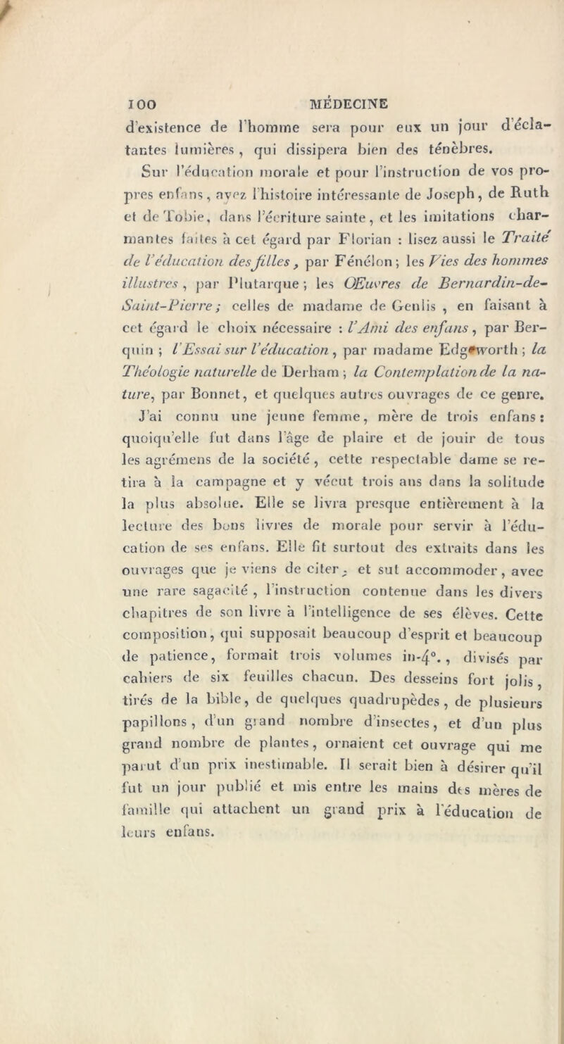 d’existence de l’homme sera pour eux un jour décr- iantes lumières, qui dissipera bien des ténèbres. Sur l’éducation morale et pour l’instruction de vos pro- pres enfans, ayez l’histoire intéressante de Joseph, de Ruth et de Tobie, dans l’écriture sainte, et les imitations char- mantes faites a cet égard par Florian : lisez aussi le Traite de iéducation desjilles , par Fénelon; les Vies des hommes illustres, par Plutarque; les Œuvres de Bernardin-de- Saint-Picrre ; celles de madame de Genlis , en faisant à cet égard le choix nécessaire : l’Ami des enfans, par Ber- quin ; /’Essai sur l éducation, par madame Fdgtivorth ; la Théologie naturelle de Derham ; la Contemplation de la na- ture, par Bonnet, et quelques autres ouvrages de ce genre. J’ai connu une jeune femme, mère de trois enfans: quoiqu’elle fut dans l’âge de plaire et de jouir de tous les agrémens de la société , cette respectable dame se re- tira à la campagne et y vécut trois ans dans la solitude la plus absolue. Elle se livra presque entièrement à la lecture des bons livres de morale pour servir à l’édu- cation de ses enfans. Elle fit surtout des extraits dans les ouvrages que je viens de citer . et sut accommoder, avec une rare sagacité , l’instruction contenue dans les divers chapitres de son livre à l’intelligence de ses élèves. Celte composition, qui supposait beaucoup d’esprit et beaucoup de patience, formait trois volumes in-4°. , divisés par cahiers de six feuilles chacun. Des desseins fort jolis, tirés de la bible, de quelques quadrupèdes, de plusieurs papillons, d’un giand nombre d’insectes, et d’un plus grand nombre de plantes, ornaient cet ouvrage qui me parut d’un prix inestimable. Il serait bien à désirer qu’il fut un jour publié et mis entre les mains dts mères de famille qui attachent un grand prix à l'éducation de leurs enfans.