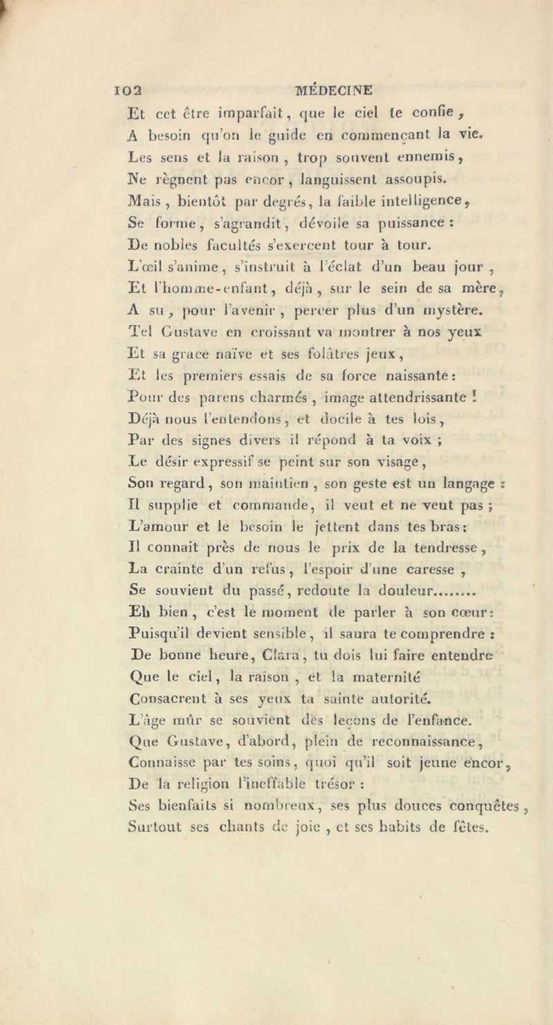 Et cet être imparfait, que le ciel le confie, A besoin qu’on le guide en commençant la vie. Les sens et la raison, trop souvent ennemis, ]Ve régnent pas encor , languissent assoupis. Mais , bientôt par degrés, la faible intelligence, Se forme, s’agrandit, dévoile sa puissance: X)e nobles facultés s’exercent tour à tour. L’œil s’anime, s’instruit à l’éclat d’un beau jour, Et lliomme-enfant, déjà, sur le sein de sa mère, A su, pour l’avenir , percer plus d’un mystère. Tel Gustave en croissant va montrer à nos yeux Et sa grâce naïve et ses folâtres jeux, Et les premiers essais de sa force naissante: Pour des païens charmés , image attendrissante ! Déjà nous l’entendons, et docile à tes lois, Par des signes divers il répond à ta voix ; Le désir expressif se peint sur son visage, Son regard, son maintien , son geste est un langage : Il supplie et commande, il veut et ne veut pas ; L’amour et le besoin le jettent dans tes bras: Il connaît près de nous le prix de la tendresse, La crainte d’un refus, l’espoir d’une caresse , Se souvient du passe, redoute la douleur Eh bien, c’est le moment de parler à son cœur: Puisqu’il devient sensible, d saura te comprendre : De bonne heure, Clara, tu dois lui faire entendre Que le ciel, la raison , et la maternité Consacrent à ses yeux ta suinte autorité. L’âge mur se souvient des leçons de l’enfance. Que Gustave, d’abord, plein de reconnaissance, Connaisse par tes soins, quoi qu’il soit jeune encor, De la religion l’ineffable trésor : Ses bienfaits si nombreux, ses plus douces conquêtes, Surtout ses chants de joie , et scs habits de fêtes.