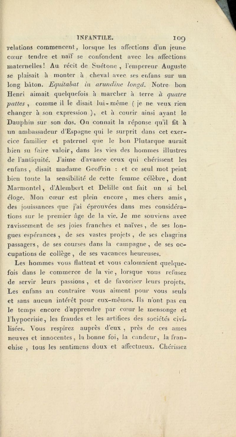 relations commencent, lorsque les affections d’un jeune cœur tendre et naïf se confondent avec les affections maternelles! Au récit de Suétone, l’empereur Auguste se plaisait h monter à cheval avec ses enfans sur un long bâton. Equitabat in arundine longd. Notre bon Henri aimait quelquefois à marcher à terre à quatre pattes , comme il le disait lui-même ( je ne veux rien changer à son expression ), et h courir ainsi avant le Dauphin sur son dos. On connaît la réponse qu’il fit à un ambassadeur d’Espagne qui le surprit dans cet exer- cice familier et paternel que le bon Plutarque aurait bien su faire valoir, dans les vies des hommes illustres de l’antiquité. J’aime d’avance ceux qui chérissent les enfans , disait madame GeoflYin : et ce seul mot peint bien toute la sensibilité de cette femme célèbre, dont Marmontel, d’Alembert et Delille ont fait un si bel éloge. Mon cœur est plein encore , mes chers amis , des jouissances que j’ai éprouvées dans mes considéra- tions sur le premier âge de la vie. Je me souviens avec ravissement de ses joies franches et naïves, de scs lon- gues espérances , de ses vastes projets , de ses chagrins passagers, de ses courses dans la campagne, de ses oc- cupations de collège , de ses vacances heureuses. Les hommes vous flattent et vous calomnient quelque- fois dans le commerce de la vie, lorsque vous refusez de servir leurs passions , et de favoriser leurs projets. Les enfans au contraire vous aiment pour vous seuls et sans aucun intérêt pour eux-mêmes. Ils n'ont pas eu le temps encore d’apprendre par cœur le mensonge et l’hypocrisie, les fraudes et les artifices des sociétés civi- lisées. Vous respirez auprès d’eux , près de ces âmes neuves et innocentes, la bonne foi, la candeur, la fran- chise , tous les sentimens doux et affectueux. Chérissez