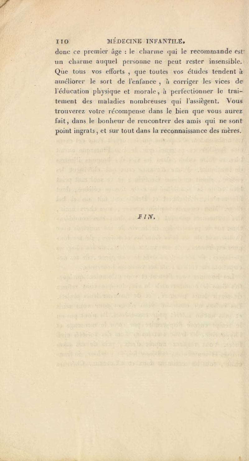 IIO MÉDECINE INFANTILE, donc ce premier âge : le charme <jui le recommande est' un charme auquel personne ne peut rester insensible. Que tous vos efforts , que toutes vos études tendent à améliorer le sort de l’enfance , à corriger les vices de 1 éducation physique et morale, à perfectionner le trai- tement des maladies nombreuses qui l’assiègent. Vous trouverez votre récompense dans le bien que vous aurez fait, dans le bonheur de rencontrer des amis qui ne sont point ingrats, et sur tout dans la reconnaissance des mères.