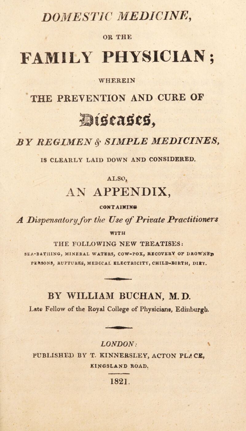 DOMESTIC MEDICINE, OR THE FAMILY PHYSICIAN; WHEREIN THE PREVENTION AND CURE OF * BY REGIMENSIMPLE MEDICINES, IS CLEARLY LAID DOWN AND CONSIDERED. ALSO, AN APPENDIX, €0NTA1MIM» A Disjiensatoryfor the Use Private Practitioners WITH THE FOLLOWING NEW TREATISES; SEA-BATHING, MINERAL WATERS, COW-POX, RECOVERY OF I)ROWNEs» PERSONS, RUPTURES, MEDICAL ELECTRICITY, CHILD-BIRTH, DIET. BY WILLIAM BUCHAN, M.D. Late Fellow of the Royal College of Physicians, Edinburgh. LONDON: \ PUBLISHED BY T. KINNERSLEY, ACTON VLAQJLy kingsland road. 1821.