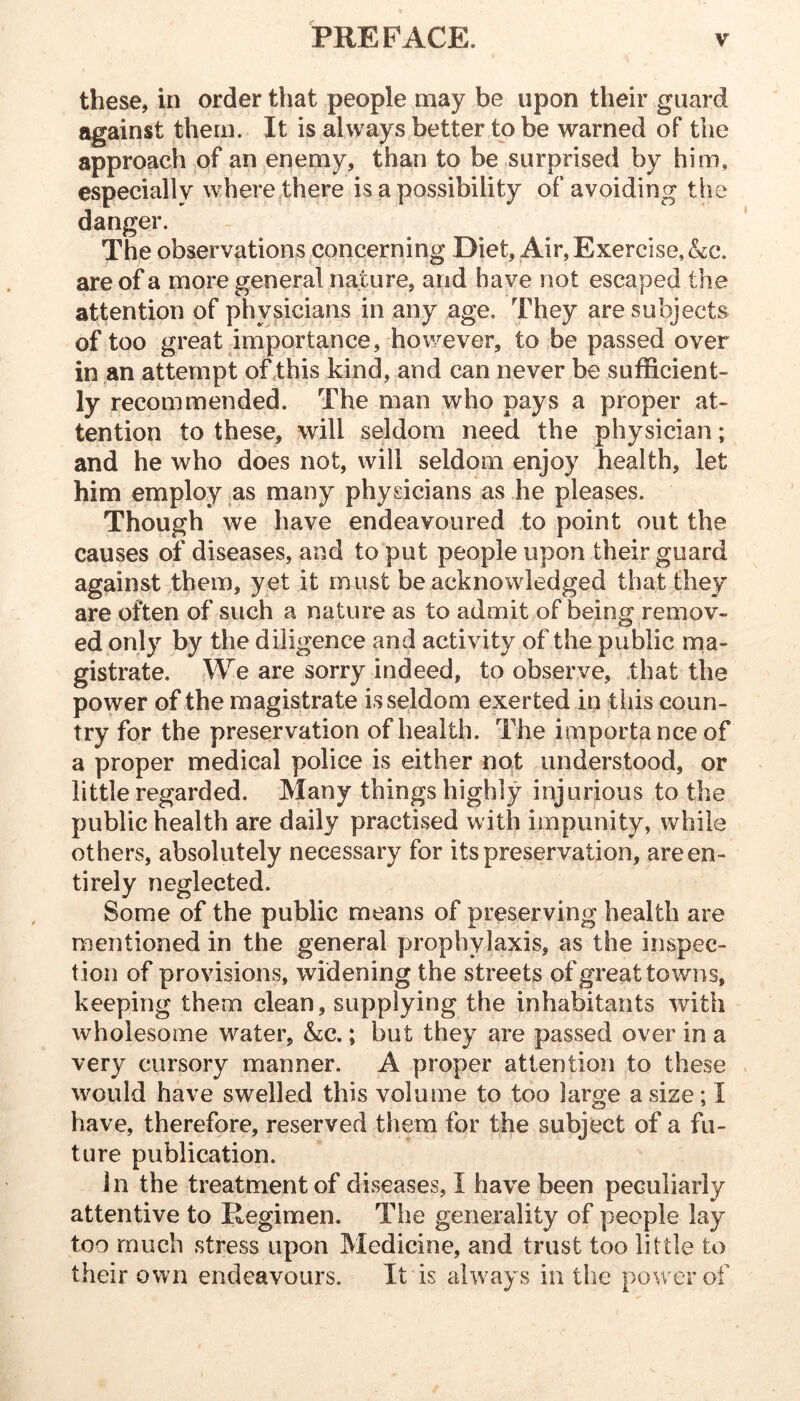 these, in order that people may be upon their guard against them. It is always better to be warned of the approach of an enemy, than to be surprised by him, especially where there is a possibility of avoiding danger. The observations concerning Diet, Air, Exercise, &c. are of a more general nature, and have not escaped the attention of physicians in any age. They are subjects of too great importance, however, to be passed over in an attempt of .this kind, and can never be sufficient- ly recommended. The man who pays a proper at- tention to these, will seldom need the physician; and he who does not, will seldom enjoy health, let him employ as many physicians as he pleases. Though we have endeavoured to point out the causes of diseases, and to put people upon their guard against them, yet it must be acknowledged that they are often of such a nature as to admit of being remov- ed only by the diligence and activity of the public ma- gistrate. We are sorry indeed, to observe, that the power of the magistrate is seldom exerted in tiiis coun- try for the preservation of health. The importance of a proper medical police is either not understood, or little regarded. Many things highly injurious to the public health are daily practised with impunity, while others, absolutely necessary for its preservation, areen- tirely neglected. Some of the public means of preserving health are mentioned in the general prophylaxis, as the inspec- tion of provisions, widening the streets of great towns, keeping them clean, supplying the inhabitants with wholesome w^ater, &:c.; but they are passed over in a very cursory manner. A proper attention to these would have swelled this volume to too large a size; I have, therefore, reserved them for the subject of a fu- ture publication. in the treatment of diseases, I have been peculiarly attentive to Regimen. The generality of people lay too much stress upon Medicine, and trust too little to their own endeavours. It is always in the power of